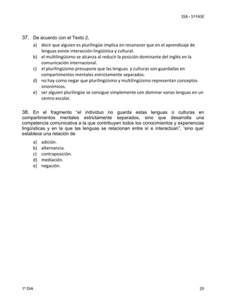 37. De acuerdo con el Texto 2,
a) decir que alguien es plurilingüe implica en reconocer que en el aprendizaje de 
lenguas existe interacción lingüística y cultural. 
b) el multilingüismo se alcanza al reducir la posición dominante del inglés en la 
comunicación internacional.  
c) el plurilingüismo presupone que las lenguas  y culturas son guardadas en 
compartimentos mentales estrictamente separados. 
d) no hay como negar que plurilingüismo y multilingüismo representan conceptos 
sinonímicos. 
e) ser alguien plurilingüe se consigue simplemente con dominar varias lenguas en un 
centro escolar. 
38. En el fragmento “el individuo no guarda estas lenguas o culturas en
compartimentos mentales estrictamente separados, sino que desarrolla una
competencia comunicativa a la que contribuyen todos los conocimientos y experiencias
lingüísticas y en la que las lenguas se relacionan entre sí e interactúan”, ‘sino que’
establece una relación de

a)
b)
c)
d)
e)

1º DIA

adición. 
alternancia. 
contraposición. 
mediación. 
negación.

25

 