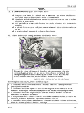 FILOSOFIA

39. É CORRETO afirmar que o pensamento mítico
a) imprime  uma  lógica  do  racional  que  se  expressa    nos  relatos  significantes, 
conferindo organização ao mundo caótico e desorganizado.  
b) singulariza  a  dimensão  intelectiva  no  seu  enfoque  narrativo,  no  qual  o  caráter 
distintivo se faz presente. 
c) tem  significância  na  existência  humana  no  mundo,  primando  pelo  fundamento 
emotivo.  
d) é privado de senso ou de razão nas suas narrativas e é incoerente em sua forma 
de ser.  
e) é uma tentativa fracassada de explicação da realidade.

40. Atente ao texto que se segue sobre a “consciência mítica”.

O tempo dos mitos, pré‐história da filosofia, é o tempo em que o mito reina 
sem rival. É, pois, o tempo em que ele não é reconhecido como tal. O mito 
está ligado ao primeiro conhecimento que o homem adquire de si mesmo e 
de seu contorno: mais ainda, ele é a estrutura desse conhecimento.  
GUSDORF, G. Mito e Metafísica. São Paulo, 1980, p. 23. Adaptado.

Com relação a esse assunto, analise os itens a seguir:

I.
II.
III.
IV.
V.

A consciência mítica decifra diretamente a natureza e desenha a paisagem em sua 
presença mais imediata.  
A consciência mítica tem a primazia para orientar a ação humana em função de um 
horizonte de definição; o homem se compreende a si mesmo nessa paisagem mítica.  
A consciência mítica tem a significância e o caráter essencial de situar e orientar o 
homem na sua trajetória existencial. 
A inteligibilidade mítica reveste‐se de uma visão da totalidade do mundo, do social e do 
individual, quer esse mundo seja o presente, quer seja o futuro.  
A consciência mítica poderia ser condenada como uma ordem do irracional ou arbitrário, 
fonte de falsidade que abusa da nossa confiança.

1º DIA

26

 
