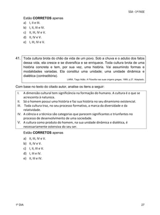 Estão CORRETOS apenas
a) I, II e III. 
b) I, II, III e IV.  
c) II, III, IV e V.  
d) II, IV e V. 
e) I, III, IV e V.  

41. Toda cultura brota do chão da vida de um povo. Sob a chuva e o adubo dos fatos
dessa vida, ela cresce e se diversifica e se enriquece. Toda cultura brota de uma
história concreta e tem, por sua vez, uma história. Vai assumindo formas e
modalidades variadas. Ela constitui uma unidade; uma unidade dinâmica e
dialética (contraditória).
LARA, Tiago Adão. A Filosofia nas suas origens gregas, 1989, p.27. Adaptado.

Com base no texto do citado autor, analise os itens a seguir:

I.
II.
III.
IV.
V.

A dimensão cultural tem significância na formação do humano. A cultura é o que se 
acrescenta à natureza.    
Só o homem possui uma história e faz sua história no seu dinamismo existencial.  
 Toda cultura traz, no seu processo formativo, a marca da diversidade e da 
relatividade.  
A ciência e a técnica são categorias que parecem significantes e triunfantes no 
processo de desenvolvimento de uma sociedade.  
A cultura como produto do homem, na sua unidade dinâmica e dialética, é 
necessariamente ostensiva do seu ser.
Estão CORRETOS apenas

a)
b)
c)
d)
e)

II, III, IV e V. 
II, IV e V. 
I, II, III e V. 
I, III e IV. 
II, III e IV.   

 
 
 
 
 
 
 
 
1º DIA

27

 