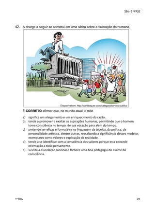  
 
42. A charge a seguir se constitui em uma sátira sobre a valoração do humano.

Disponível em: http://curitibaquer.com/category/servico-publico

É CORRETO afirmar que, no mundo atual, o mito

a) significa um alargamento e um enriquecimento da razão. 
b) tende a promover e exaltar as aspirações humanas, permitindo que o homem 
tome consciência no tempo  de sua vocação para além do tempo. 
c) pretende ser eficaz e formula‐se na linguagem da técnica, da política, da 
personalidade artística, dentre outras, ressaltando a significância desses modelos 
exemplares como valores e explicação da realidade.  
d) tende a se identificar com a consciência dos valores porque esta concede 
orientação a todo pensamento. 
e) suscita a elucidação racional e fornece uma boa pedagogia do exame da 
consciência.  

1º DIA

28

 