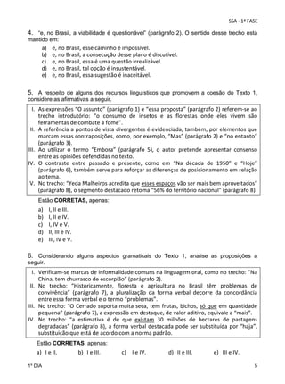 4. “e, no Brasil, a viabilidade é questionável” (parágrafo 2). O sentido desse trecho está
mantido em:
a)
b)
c)
d)
e)

e, no Brasil, esse caminho é impossível. 
e, no Brasil, a consecução desse plano é discutível. 
e, no Brasil, essa é uma questão irrealizável. 
e, no Brasil, tal opção é insustentável. 
e, no Brasil, essa sugestão é inaceitável.
 

5. A respeito de alguns dos recursos linguísticos que promovem a coesão do Texto 1,
considere as afirmativas a seguir.

I. As expressões “O assunto” (parágrafo 1) e “essa proposta” (parágrafo 2) referem‐se ao 
trecho  introdutório:  “o  consumo  de  insetos  e  as  florestas  onde  eles  vivem  são 
ferramentas de combate à fome”. 
II. A referência a pontos de vista divergentes é evidenciada, também, por elementos que 
marcam essas contraposições, como, por exemplo, “Mas” (parágrafo 2) e “no entanto” 
(parágrafo 3). 
III. Ao  utilizar  o  termo  “Embora”  (parágrafo  5),  o  autor  pretende  apresentar  consenso 
entre as opiniões defendidas no texto. 
IV. O  contraste  entre  passado  e  presente,  como  em  “Na  década  de  1950”  e  “Hoje” 
(parágrafo 6), também serve para reforçar as diferenças de posicionamento em relação 
ao tema. 
V. No trecho: “Yeda Malheiros acredita que esses espaços vão ser mais bem aproveitados” 
(parágrafo 8), o segmento destacado retoma “56% do território nacional” (parágrafo 8). 
Estão CORRETAS, apenas:

a)
b)
c)
d)
e)

I, II e III. 
I, II e IV. 
I, IV e V. 
II, III e IV. 
III, IV e V. 

6. Considerando alguns aspectos gramaticais do Texto 1, analise as proposições a
seguir.

I. Verificam‐se marcas de informalidade comuns na linguagem oral, como no trecho: “Na 
China, tem churrasco de escorpião” (parágrafo 2). 
II. No  trecho:  “Historicamente,  floresta  e  agricultura  no  Brasil  têm  problemas  de 
convivência”  (parágrafo  7),  a  pluralização  da  forma  verbal  decorre  da  concordância 
entre essa forma verbal e o termo “problemas”. 
III. No trecho: “O Cerrado suporta muita seca, tem frutas,  bichos,  só  que em  quantidade 
pequena” (parágrafo 7), a expressão em destaque, de valor aditivo, equivale a “mais”. 
IV. No  trecho:  “a  estimativa  é  de  que  existam  30  milhões  de  hectares  de  pastagens 
degradadas”  (parágrafo  8),  a  forma  verbal  destacada  pode  ser  substituída  por  “haja”, 
substituição que está de acordo com a norma padrão. 
Estão CORRETAS, apenas:

a) I e II. 
1º DIA

b) I e III. 

c) I e IV. 

d) II e III. 

e) III e IV. 
5

 