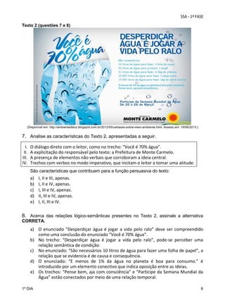 Texto 2 (questões 7 e 8)

(Disponível em: http://ambientedeluz.blogspot.com.br/2012/05/cartazes-sobre-meio-ambiente.html. Acesso em: 19/06/2013.)

7. Analise as características do Texto 2, apresentadas a seguir.
I.
II.
III.
IV.

O diálogo direto com o leitor, como no trecho: “Você é 70% água”.  
A explicitação do responsável pelo texto: a Prefeitura de Monte Carmelo. 
A presença de elementos não verbais que corroboram a ideia central. 
Trechos com verbos no modo imperativo, que incitam o leitor a tomar uma atitude. 
São características que contribuem para a função persuasiva do texto:

a)
b)
c)
d)
e)

I, II e III, apenas. 
I, II e IV, apenas. 
I, III e IV, apenas. 
II, III e IV, apenas. 
I, II, III e IV.

8. Acerca das relações lógico-semânticas presentes no Texto 2, assinale a alternativa
CORRETA.

a) O  enunciado  “Desperdiçar  água  é  jogar  a  vida  pelo  ralo”  deve  ser  compreendido 
como uma conclusão do enunciado “Você é 70% água”. 
b) No  trecho:  “Desperdiçar  água  é  jogar  a  vida  pelo  ralo”,  pode‐se  perceber  uma 
relação semântica de condição.  
c) No enunciado: “São necessários 10 litros de água para fazer uma folha de papel”, a 
relação que se evidencia é de causa e consequência. 
d) O  enunciado:  “E  menos  de  1%  da  água  no  planeta  é  boa  para  consumo.”  é 
introduzido por um elemento conectivo que indica oposição entre as ideias. 
e) Os trechos: “Pense bem, aja com consciência” e “Participe da Semana Mundial da 
Água” estão conectados por meio de uma relação temporal. 
1º DIA

6

 