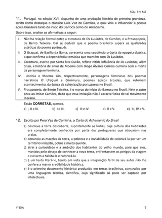 11. Portugal, no século XVI, dispunha de uma produção literária de primeira grandeza,
tendo como destaque o clássico Luís Vaz de Camões, o qual viria a influenciar a poesia
épica brasileira tanto do início do Barroco como do Arcadismo.
Sobre isso, analise as afirmativas a seguir:

I.

Não há relação formal entre a estrutura de Os Lusíadas, de Camões, e a Prosopopeia, 
de  Bento  Teixeira.  Daí  se  deduzir  que  o  poema  brasileiro  supera  as  qualidades 
  estéticas do poema português. 
II. O Uraguai, de Basílio da Gama, apresenta uma sequência própria da epopeia clássica, 
  o que confirma a dependência temática que mantém com Os Lusíadas. 
III. Caramuru, escrito por Santa Rita Durão, reflete nítida influência de Os Lusíadas; além 
disso, a história de amor de Moema com Diogo Álvares Correia culmina com a morte 
da personagem feminina. 
 
IV. Lindoia  e  Moema  são,  respectivamente,  personagens  femininas  dos  poemas 
narrativos  O  Uraguai  e  Caramuru,  poemas  épicos  árcades,  que  retomam 
  acontecimentos da época da colonização portuguesa no Brasil. 
V. Prosopopeia, de Bento Teixeira, é o marco do início do Barroco no Brasil. Nele o autor 
peca ao imitar Camões, dado que essa imitação não é característica de tal movimento 
literário. 
Estão CORRETAS, apenas,

a) I, II e III. 

b) I e III. 

c) III e IV. 

d) II e V. 

e) III, IV e V. 

 
12. Escrita por Pero Vaz de Caminha, a Carta do Achamento do Brasil
a) descreve  a  terra  descoberta,  supostamente  as  Índias,  cuja  cultura  dos  habitantes  
era  completamente  conhecida  por  parte  dos  portugueses  que  atracaram  nas 
praias. 
b) denuncia as mazelas da terra, a pobreza e a inviabilidade de colonizá‐la por ser um 
território inóspito, pobre e muito quente. 
c) atrai  a  curiosidade  e  a  ambição  dos  habitantes  do  velho  mundo,  para  que  eles, 
movidos pelo desejo de conhecer a nova terra, enfrentassem os perigos da viagem 
e viessem a habitá‐la e colonizá‐la. 
d) é  um  texto  literário,  tendo  em  vista  que  a  imaginação  fértil  de  seu  autor  não  lhe 
confere a menor credibilidade histórica. 
e) é  o  primeiro  documento  histórico  produzido  em  terras  brasileiras,  construído  por 
uma  linguagem  técnica,  científica,  cujo  significado  só  pode  ser  captado  por 
intelectuais. 

1º DIA

9

 
