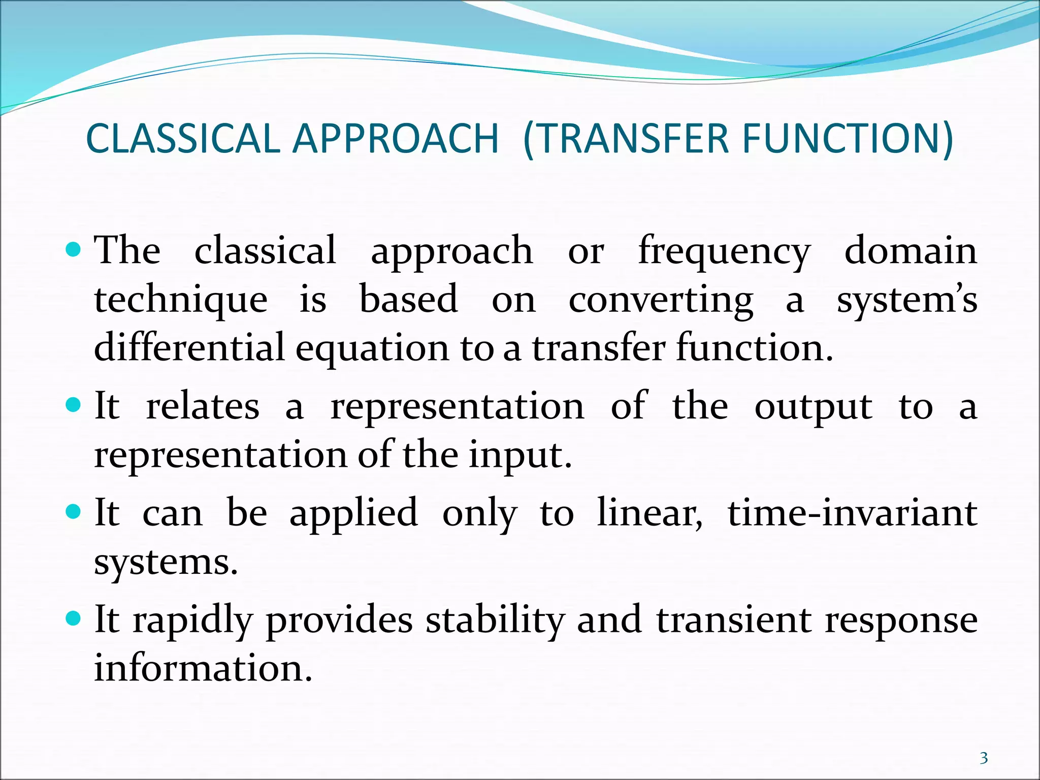 CLASSICAL APPROACH (TRANSFER FUNCTION)
 The classical approach or frequency domain
technique is based on converting a system’s
differential equation to a transfer function.
 It relates a representation of the output to a
representation of the input.
 It can be applied only to linear, time-invariant
systems.
 It rapidly provides stability and transient response
information.
3
 