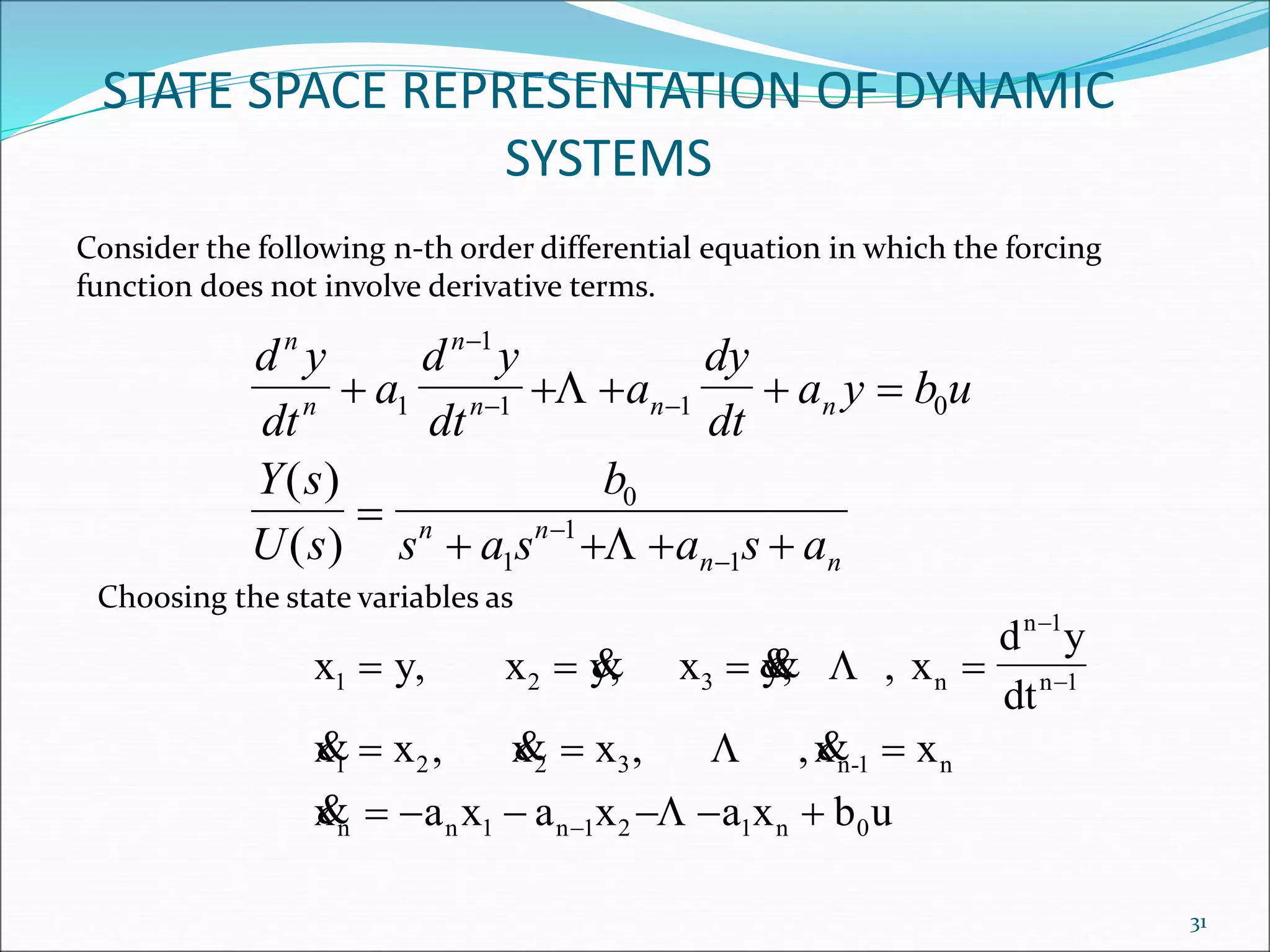STATE SPACE REPRESENTATION OF DYNAMIC
SYSTEMS
Consider the following n-th order differential equation in which the forcing
function does not involve derivative terms.
d y
dt
a
d y
dt
a
dy
dt
a y b u
Y s
U s
b
s a s a s a
n
n
n
n n n
n n
n n
    

   

 


1
1
1 1 0
0
1
1
1


( )
( )
Choosing the state variables as
x y, x y, x y, , x
d y
dt
x x , x x , ,x x
x a x a x a x b u
1 2 3 n
n 1
n 1
1 2 2 3 n-1 n
n n 1 n 1 2 1 n 0
   
  
     



 
  




31
 