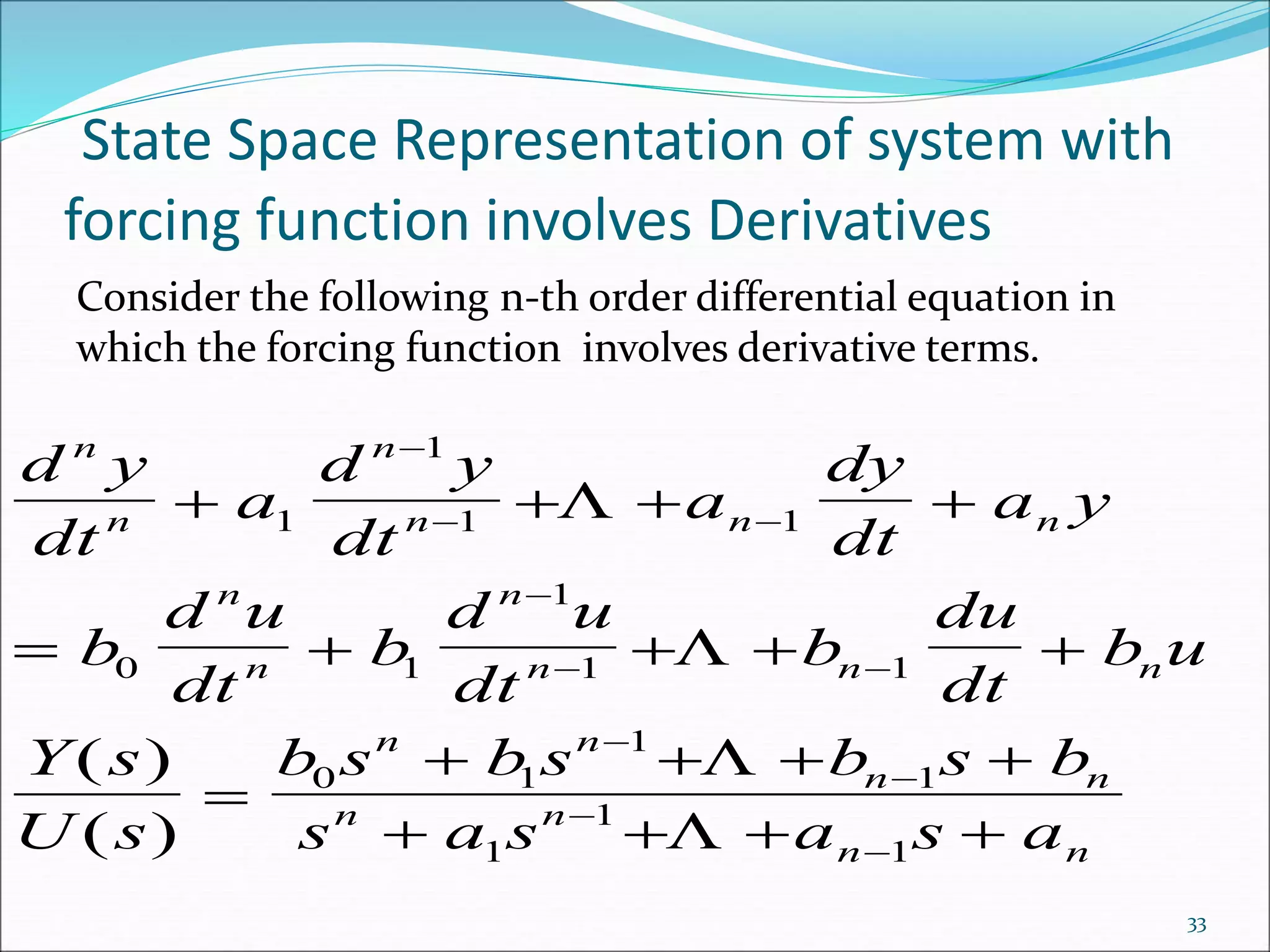 State Space Representation of system with
forcing function involves Derivatives
Consider the following n-th order differential equation in
which the forcing function involves derivative terms.
d y
dt
a
d y
dt
a
dy
dt
a y
b
d u
dt
b
d u
dt
b
du
dt
b u
Y s
U s
b s b s b s b
s a s a s a
n
n
n
n n n
n
n
n
n n n
n n
n n
n n
n n
   
    

   
   

 

 




1
1
1 1
0 1
1
1 1
0 1
1
1
1
1
1




( )
( )
33
 
