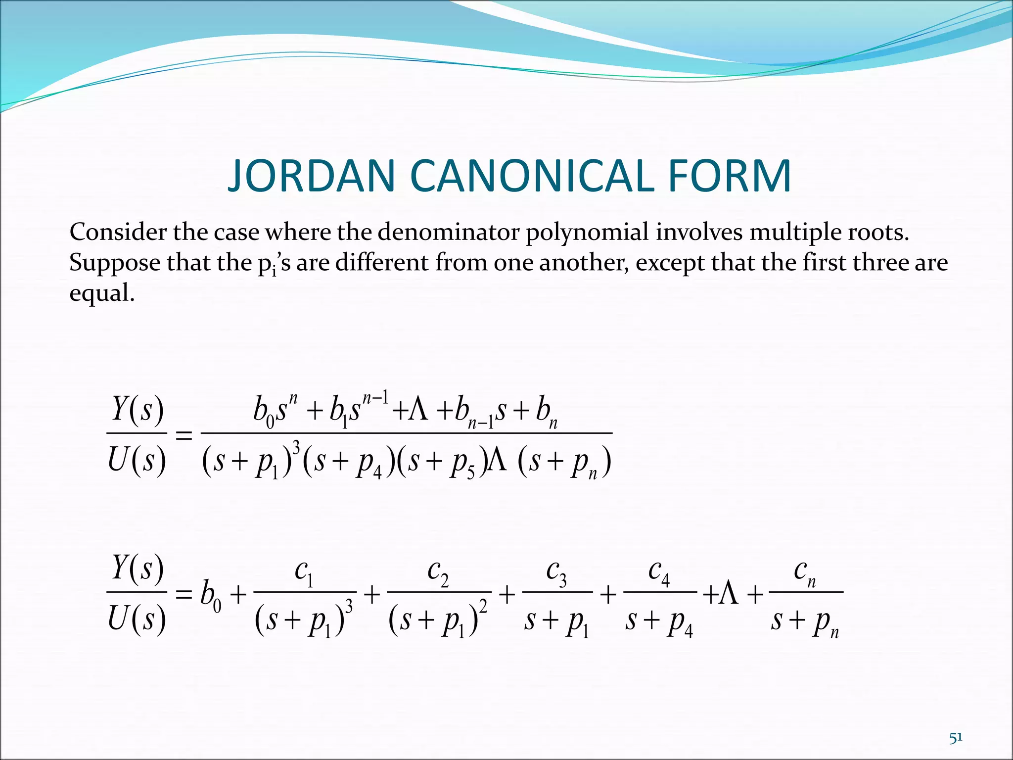 JORDAN CANONICAL FORM
Consider the case where the denominator polynomial involves multiple roots.
Suppose that the pi’s are different from one another, except that the first three are
equal.
Y s
U s
b s bs b s b
s p s p s p s p
Y s
U s
b
c
s p
c
s p
c
s p
c
s p
c
s p
n n
n n
n
n
n
( )
( ) ( ) ( )( ) ( )
( )
( ) ( ) ( )

   
   
 







 


0 1
1
1
1
3
4 5
0
1
1
3
2
1
2
3
1
4
4



51
 