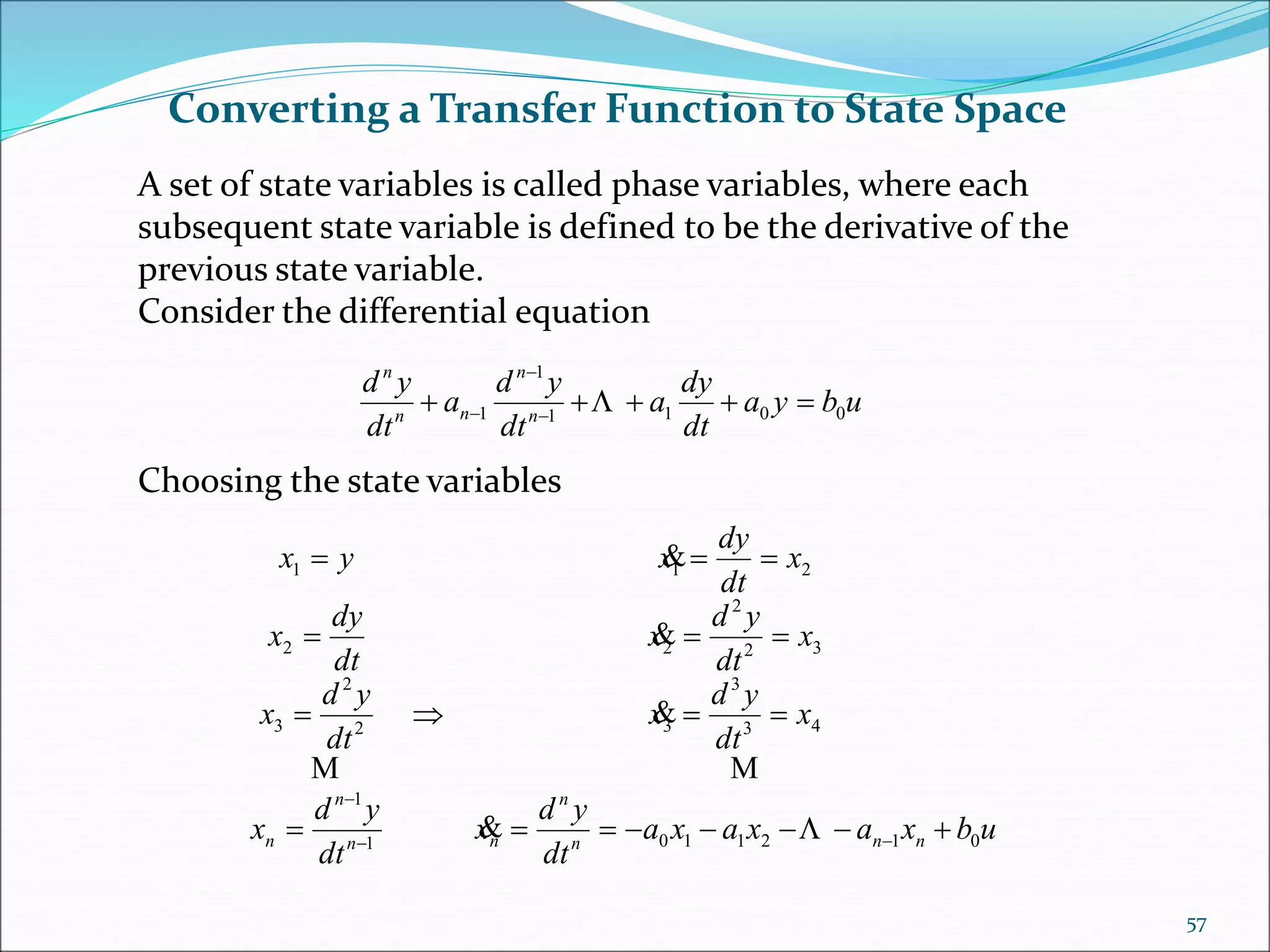 Converting a Transfer Function to State Space
A set of state variables is called phase variables, where each
subsequent state variable is defined to be the derivative of the
previous state variable.
Consider the differential equation
Choosing the state variables
ubya
dt
dy
a
dt
yd
a
dt
yd
n
n
nn
n
0011
1
1  

 
ubxaxaxa
dt
yd
x
dt
yd
x
x
dt
yd
x
dt
yd
x
x
dt
yd
x
dt
dy
x
x
dt
dy
xyx
nnn
n
nn
n
n 0121101
1
43
3
32
2
3
32
2
22
211











57
 
