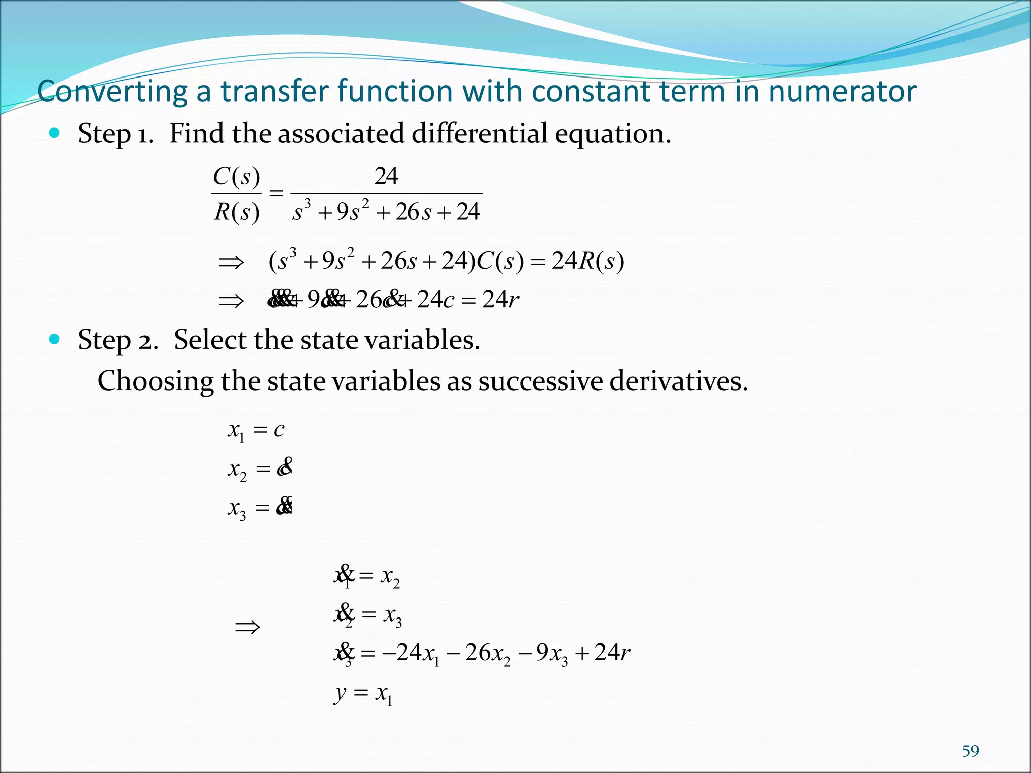 Converting a transfer function with constant term in numerator
 Step 1. Find the associated differential equation.
 Step 2. Select the state variables.
Choosing the state variables as successive derivatives.
24269
24
)(
)(
23


ssssR
sC
rcccc
sRsCsss
2424269
)(24)()24269( 23



cx
cx
cx





3
2
1
1
3213
32
21
2492624
xy
rxxxx
xx
xx








59
 