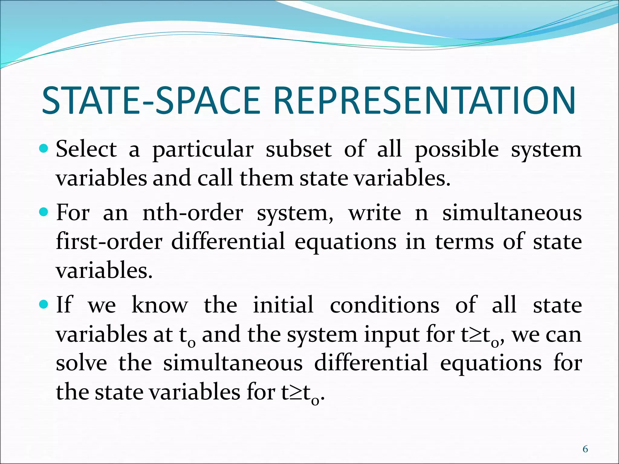 STATE-SPACE REPRESENTATION
 Select a particular subset of all possible system
variables and call them state variables.
 For an nth-order system, write n simultaneous
first-order differential equations in terms of state
variables.
 If we know the initial conditions of all state
variables at t0 and the system input for tt0, we can
solve the simultaneous differential equations for
the state variables for tt0.
6
 