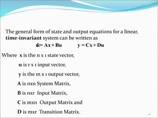 The general form of state and output equations for a linear,
time-invariant system can be written as
Du+Cx=yBu+Ax=x
Where x is the n x 1 state vector,
u is r x 1 input vector,
y is the m x 1 output vector,
A is nxn System Matrix,
B is nxr Input Matrix,
C is mxn Output Matrix and
D is mxr Transition Matrix. 11
 