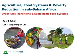 Agriculture, Food Systems & Poverty
Reduction in sub-Sahara Africa:
Urban Diet Transitions & Sustainable Food Systems
Ruerd Ruben
LEI - Wageningen UR
 