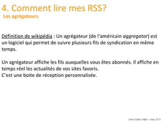 4. Comment lire mes RSS? Définition de wikipédia  : Un agrégateur (de l’américain  aggregator ) est un logiciel qui permet de suivre plusieurs fils de syndication en même temps. Un agrégateur affiche les fils auxquelles vous êtes abonnés. Il affiche en temps réel les actualités de vos sites favoris. C’est une boite de réception personnalisée. Les agrégateurs 