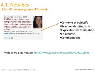 http://www.profweb.qc.ca/index.php?id=2738&no_cache=1&L=0 4.1. Netvibes Contexte et objectifs Réaction des étudiants Explication de la situation En résumé Commentaires Récit d’une enseignante d’Ahuntsic Visite de ma page Netvibes :  http://www.youtube.com/watch?v=G7d92S9LneE   