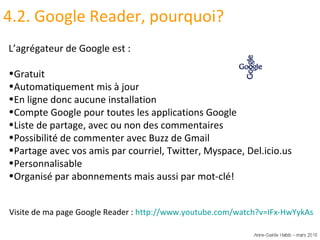 4.2. Google Reader, pourquoi? L’agrégateur de Google est :  Gratuit Automatiquement mis à jour En ligne donc aucune installation Compte Google pour toutes les applications Google Liste de partage, avec ou non des commentaires Possibilité de commenter avec Buzz de Gmail Partage avec vos amis par courriel, Twitter, Myspace, Del.icio.us Personnalisable Organisé par abonnements mais aussi par mot-clé! Visite de ma page Google Reader :  http://www.youtube.com/watch?v=IFx-HwYykAs   