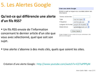5. Les Alertes Google Qu'est-ce qui différencie une alerte d’un fils RSS? Un fils RSS envoie de l’information concernant le dernier article d’un site que vous avez sélectionné, quel que soit son sujet. Création d’une alerte Google :  http://www.youtube.com/watch?v=E27iaPfPfyM   Une alerte s’abonne à des mots clés, quels que soient les sites. 
