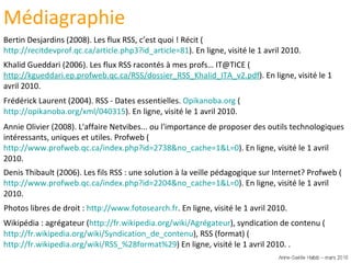 Photos libres de droit :  http://www.fotosearch.fr . En ligne, visité le 1 avril 2010.  Frédérick Laurent (2004). RSS - Dates essentielles.  Opikanoba.org  ( http://opikanoba.org/xml/040315 ). En ligne, visité le 1 avril 2010. Annie Olivier (2008). L'affaire Netvibes... ou l'importance de proposer des outils technologiques intéressants, uniques et utiles. Profweb ( http://www.profweb.qc.ca/index.php?id=2738&no_cache=1&L=0 ). En ligne, visité le 1 avril 2010. Denis Thibault (2006). Les fils RSS : une solution à la veille pédagogique sur Internet? Profweb ( http://www.profweb.qc.ca/index.php?id=2204&no_cache=1&L=0 ). En ligne, visité le 1 avril 2010. Bertin Desjardins (2008). Les flux RSS, c’est quoi ! Récit ( http://recitdevprof.qc.ca/article.php3?id_article=81 ). En ligne, visité le 1 avril 2010. Khalid Gueddari (2006). Les flux RSS racontés à mes profs… IT@TICE ( http://kgueddari.ep.profweb.qc.ca/RSS/dossier_RSS_Khalid_ITA_v2.pdf ). En ligne, visité le 1 avril 2010. Médiagraphie Wikipédia : agrégateur ( http://fr.wikipedia.org/wiki/Agrégateur ), syndication de contenu ( http://fr.wikipedia.org/wiki/Syndication_de_contenu ), RSS (format) ( http://fr.wikipedia.org/wiki/RSS_%28format%29 ) En ligne, visité le 1 avril 2010. .  