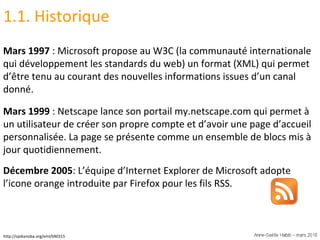 1.1. Historique Mars 1997  : Microsoft propose au W3C (la communauté internationale qui développement les standards du web) un format (XML) qui permet d’être tenu au courant des nouvelles informations issues d’un canal donné. Mars 1999  : Netscape lance son portail my.netscape.com qui permet à un utilisateur de créer son propre compte et d’avoir une page d’accueil personnalisée. La page se présente comme un ensemble de blocs mis à jour quotidiennement.  Décembre 2005 : L’équipe d’Internet Explorer de Microsoft adopte l’icone orange introduite par Firefox pour les fils RSS.  http://opikanoba.org/xml/040315 