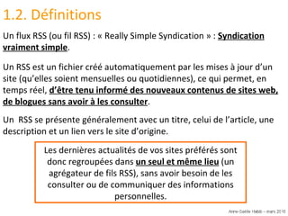 1.2. Définitions Un flux RSS (ou fil RSS) : « Really Simple Syndication » :  Syndication vraiment simple . Un RSS est un fichier créé automatiquement par les mises à jour d’un site (qu’elles soient mensuelles ou quotidiennes), ce qui permet, en temps réel,  d’être tenu informé des nouveaux contenus de sites web, de blogues sans avoir à les consulter . Un  RSS se présente généralement avec un titre, celui de l’article, une description et un lien vers le site d’origine. Les dernières actualités de vos sites préférés sont donc regroupées dans  un seul et même lieu  (un agrégateur de fils RSS), sans avoir besoin de les consulter ou de communiquer des informations personnelles. 