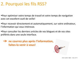 Pour consulter les derniers articles de vos blogues et de vos sites préférés dans une seule interface. ne courrez plus après l’information,  faites-la venir à vous! Pour optimiser votre temps de travail et votre temps de navigation avec cet excellent outil de veille! Pour recevoir directement et automatiquement, sur votre ordinateur, l’information qui vous intéresse. 2. Pourquoi les fils RSS? 