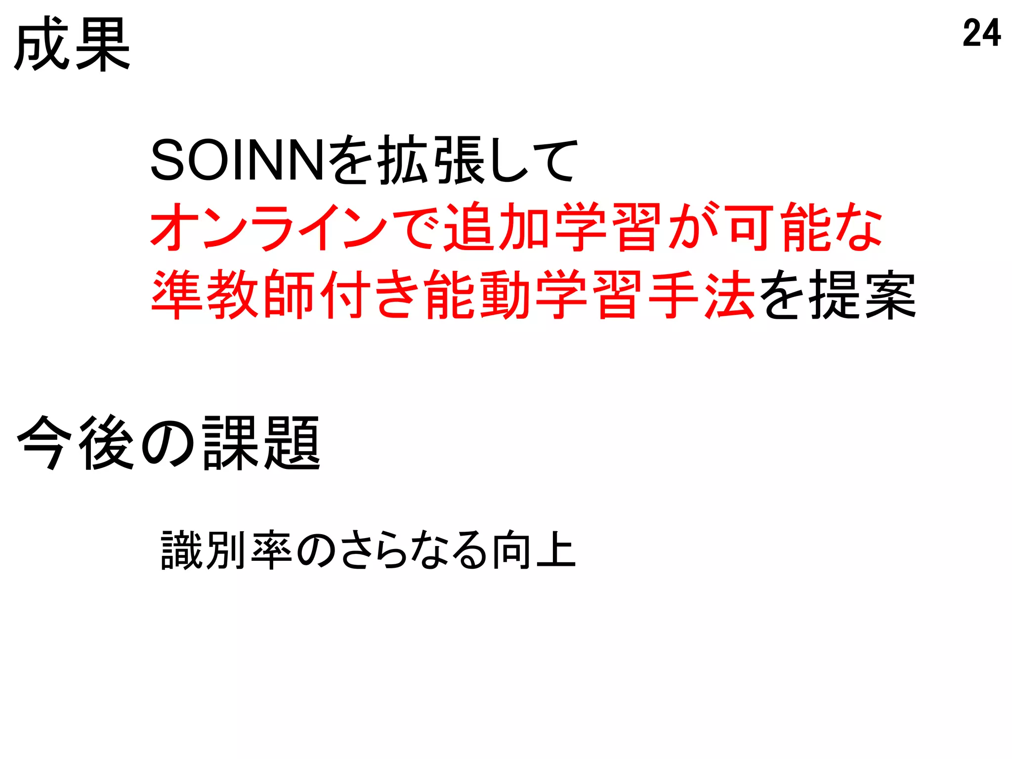 24
成果
     SOINNを拡張して
     オンラインで追加学習が可能な
     準教師付き能動学習手法を提案

今後の課題
     識別率のさらなる向上
 