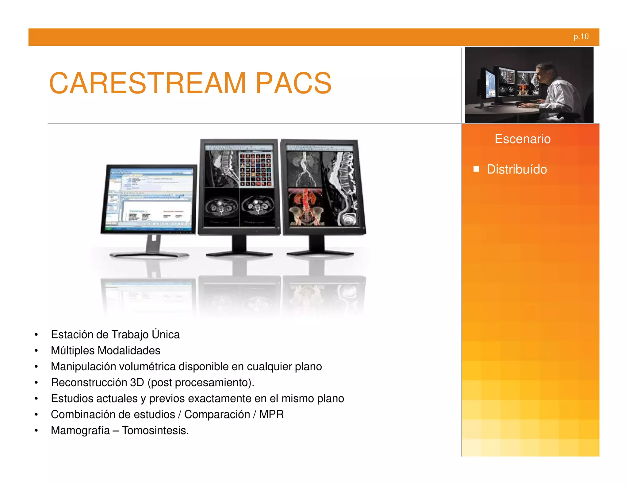 p.10




    CARESTREAM PACS
                                                                 Escenario

                                                                Distribuído




•   Estación de Trabajo Única
•   Múltiples Modalidades
•   Manipulación volumétrica disponible en cualquier plano
•   Reconstrucción 3D (post procesamiento).
•   Estudios actuales y previos exactamente en el mismo plano
•   Combinación de estudios / Comparación / MPR
•   Mamografía – Tomosintesis.
 