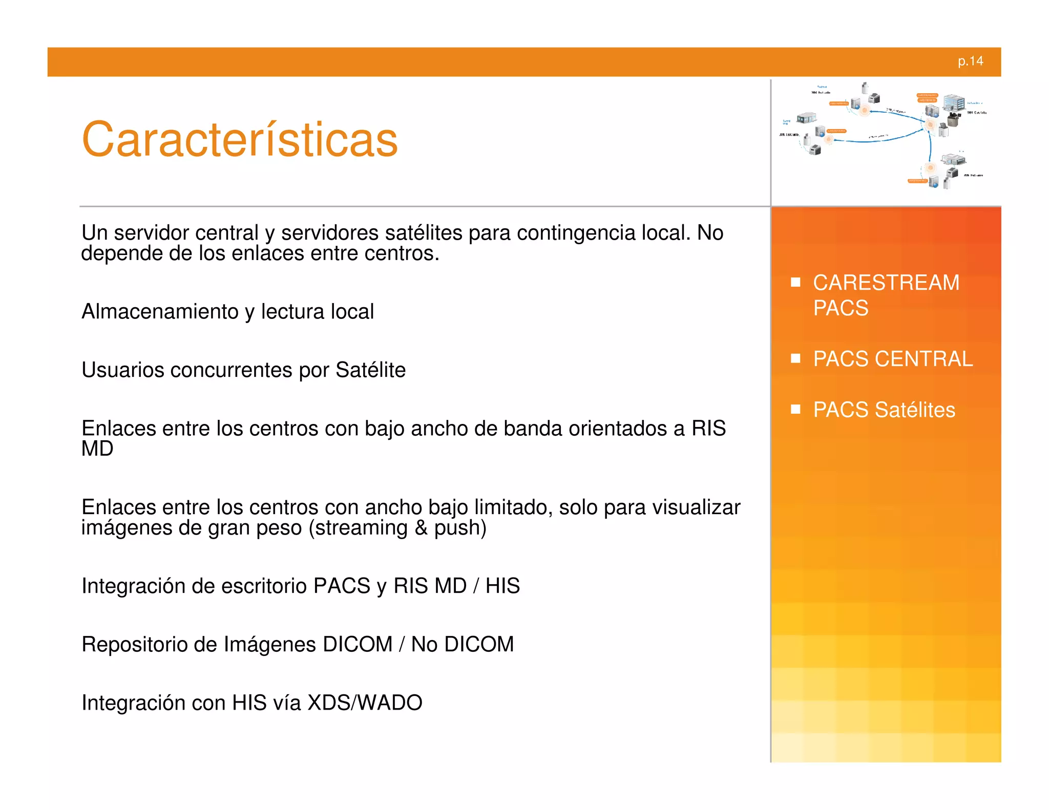p.14




Características
Un servidor central y servidores satélites para contingencia local. No
depende de los enlaces entre centros.
                                                                          CARESTREAM
Almacenamiento y lectura local                                            PACS

                                                                          PACS CENTRAL
Usuarios concurrentes por Satélite
                                                                          PACS Satélites
Enlaces entre los centros con bajo ancho de banda orientados a RIS
MD

Enlaces entre los centros con ancho bajo limitado, solo para visualizar
imágenes de gran peso (streaming & push)

Integración de escritorio PACS y RIS MD / HIS

Repositorio de Imágenes DICOM / No DICOM

Integración con HIS vía XDS/WADO
 