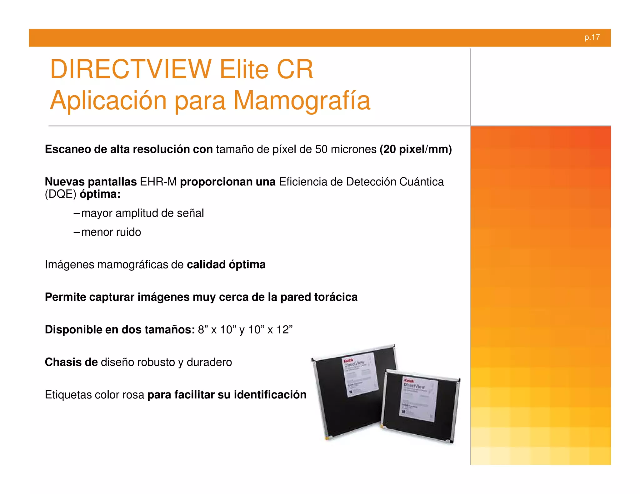 p.17



DIRECTVIEW Elite CR
Aplicación para Mamografía
Escaneo de alta resolución con tamaño de píxel de 50 micrones (20 pixel/mm)

Nuevas pantallas EHR-M proporcionan una Eficiencia de Detección Cuántica
(DQE) óptima:
     – mayor amplitud de señal
     – menor ruido

Imágenes mamográficas de calidad óptima

Permite capturar imágenes muy cerca de la pared torácica

Disponible en dos tamaños: 8” x 10” y 10” x 12”

Chasis de diseño robusto y duradero

Etiquetas color rosa para facilitar su identificación
 
