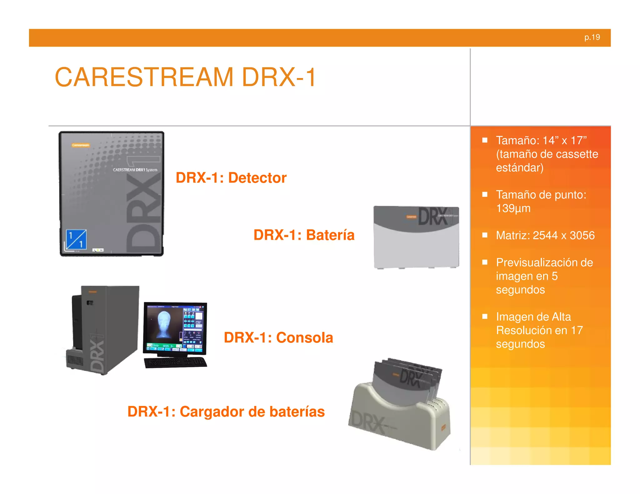 p.19




CARESTREAM DRX-1

                                      Tamaño: 14” x 17”
                                      (tamaño de cassette
                                      estándar)
          DRX-1: Detector
                                      Tamaño de punto:
                                      139µm

                     DRX-1: Batería   Matriz: 2544 x 3056

                                      Previsualización de
                                      imagen en 5
                                      segundos

                                      Imagen de Alta
                                      Resolución en 17
                 DRX-1: Consola       segundos




    DRX-1: Cargador de baterías
 