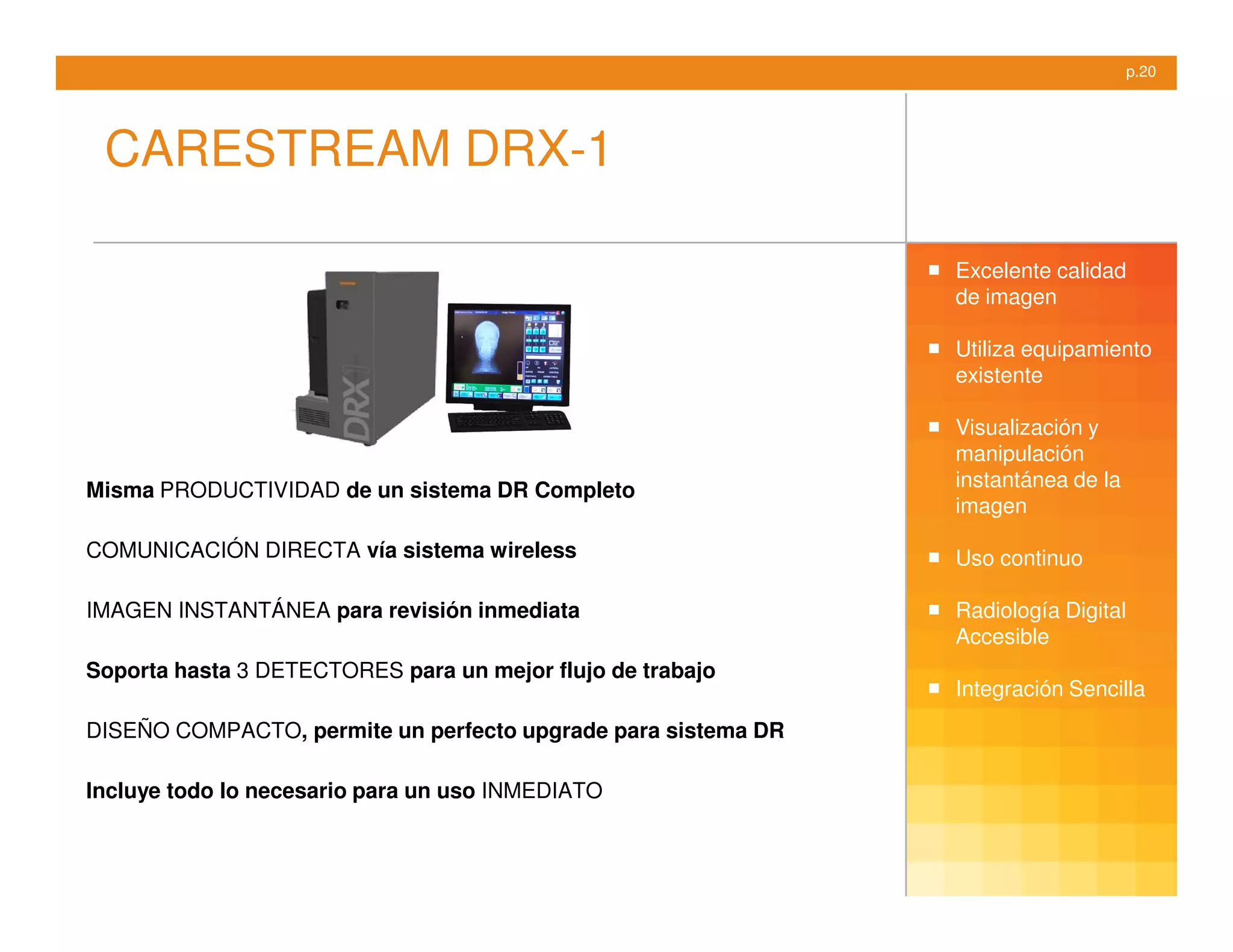 p.20




 CARESTREAM DRX-1

                                                               Excelente calidad
                                                               de imagen

                                                               Utiliza equipamiento
                                                               existente

                                                               Visualización y
                                                               manipulación
Misma PRODUCTIVIDAD de un sistema DR Completo                  instantánea de la
                                                               imagen

COMUNICACIÓN DIRECTA vía sistema wireless                      Uso continuo

IMAGEN INSTANTÁNEA para revisión inmediata                     Radiología Digital
                                                               Accesible
Soporta hasta 3 DETECTORES para un mejor flujo de trabajo
                                                               Integración Sencilla
DISEÑO COMPACTO, permite un perfecto upgrade para sistema DR

Incluye todo lo necesario para un uso INMEDIATO
 