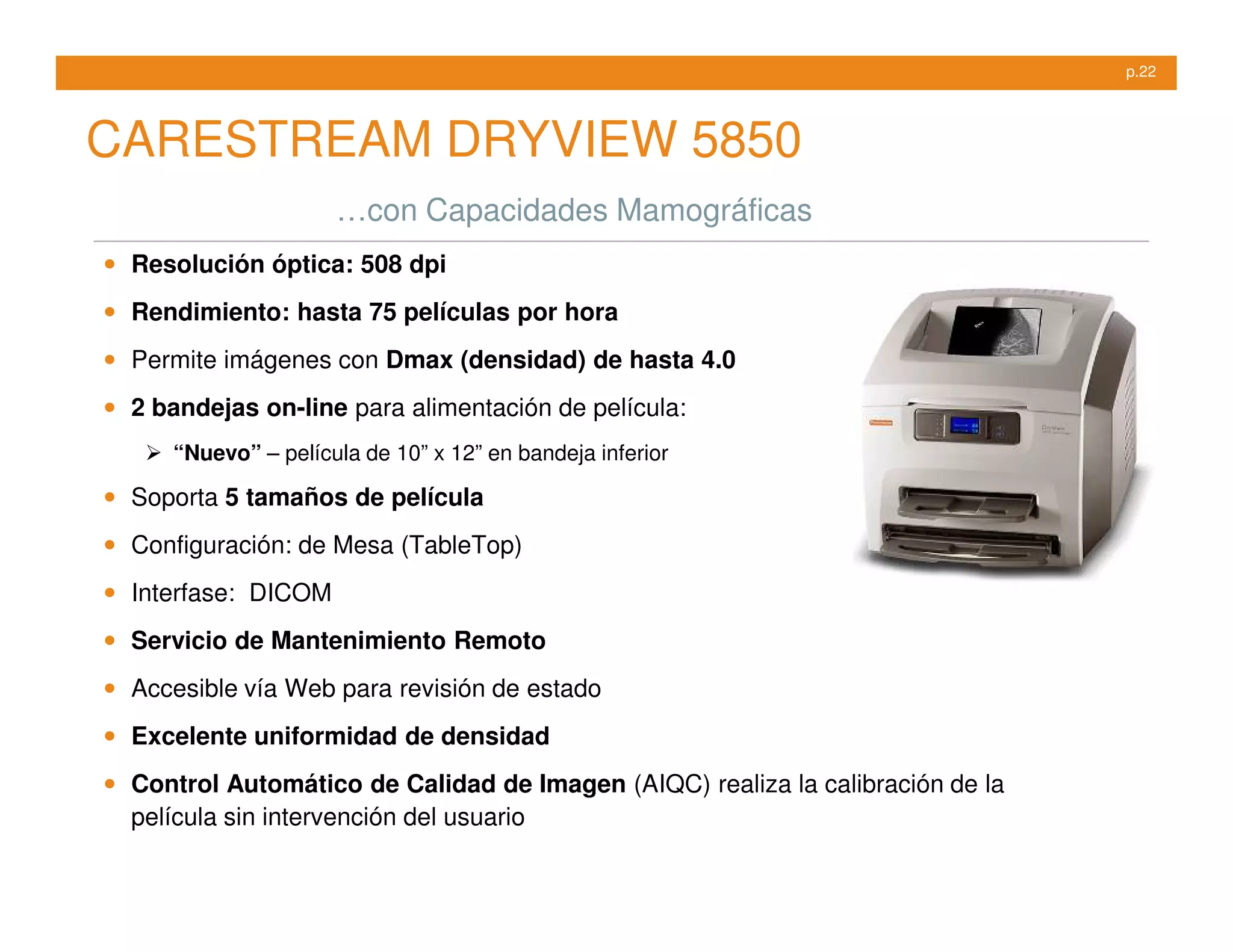 p.22




CARESTREAM DRYVIEW 5850
                       …con Capacidades Mamográficas
•   Resolución óptica: 508 dpi

•   Rendimiento: hasta 75 películas por hora

•   Permite imágenes con Dmax (densidad) de hasta 4.0

•   2 bandejas on-line para alimentación de película:
       “Nuevo” – película de 10” x 12” en bandeja inferior

•   Soporta 5 tamaños de película

•   Configuración: de Mesa (TableTop)

•   Interfase: DICOM

•   Servicio de Mantenimiento Remoto

•   Accesible vía Web para revisión de estado

•   Excelente uniformidad de densidad

•   Control Automático de Calidad de Imagen (AIQC) realiza la calibración de la
    película sin intervención del usuario
 
