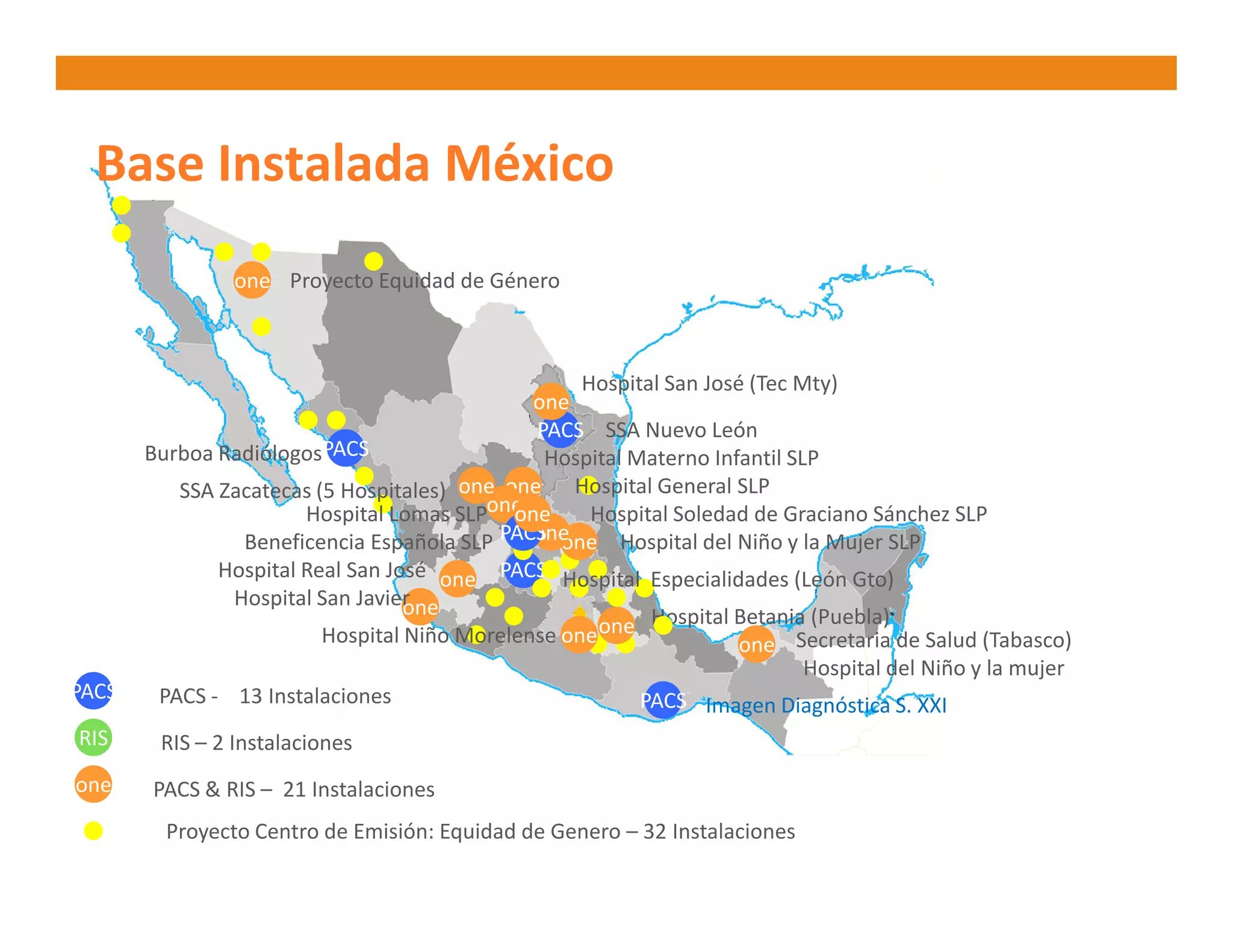 Base Instalada México
                one Proyecto Equidad de Género



                                                   Hospital San José (Tec Mty)
                                              one
                                              PACS SSA Nuevo León
       Burboa Radiólogos PACS                  Hospital Materno Infantil SLP
          SSA Zacatecas (5 Hospitales) one one Hospital General SLP
                       Hospital Lomas SLPoneone     Hospital Soledad de Graciano Sánchez SLP
                Beneficencia Española SLP PACS one Hospital del Niño y la Mujer SLP
                                              one
              Hospital Real San José one PACS Hospital Especialidades (León Gto)
               Hospital San Javierone                     Hospital Betania (Puebla)
                         Hospital Niño Morelense one one            one Secretaria de Salud (Tabasco)
                                                                           Hospital del Niño y la mujer
PACS    PACS - 13 Instalaciones                          PACS Imagen Diagnóstica S. XXI
RIS     RIS – 2 Instalaciones
one    PACS & RIS – 21 Instalaciones
         Proyecto Centro de Emisión: Equidad de Genero – 32 Instalaciones
 