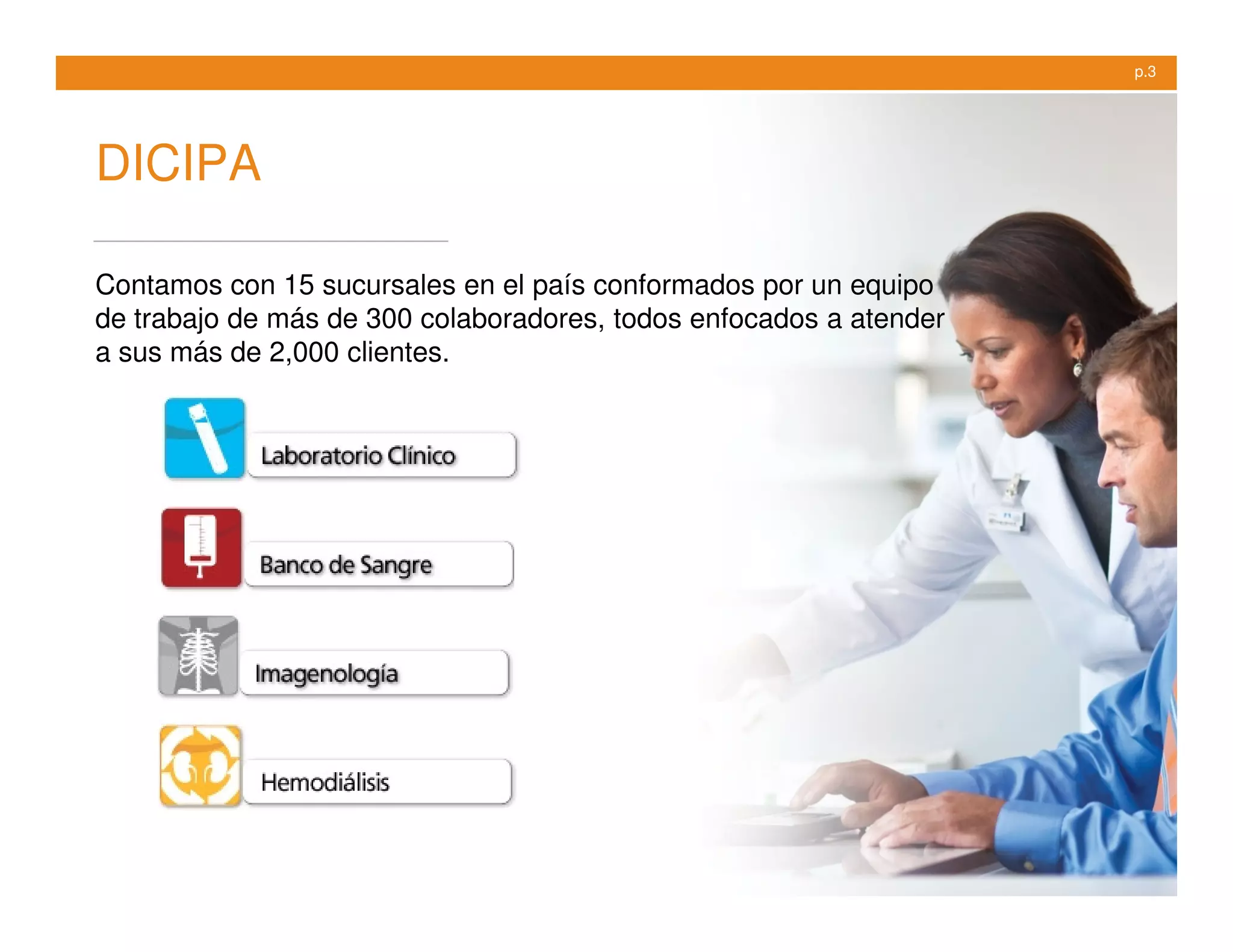 p.3




DICIPA

Contamos con 15 sucursales en el país conformados por un equipo
de trabajo de más de 300 colaboradores, todos enfocados a atender
a sus más de 2,000 clientes.
 