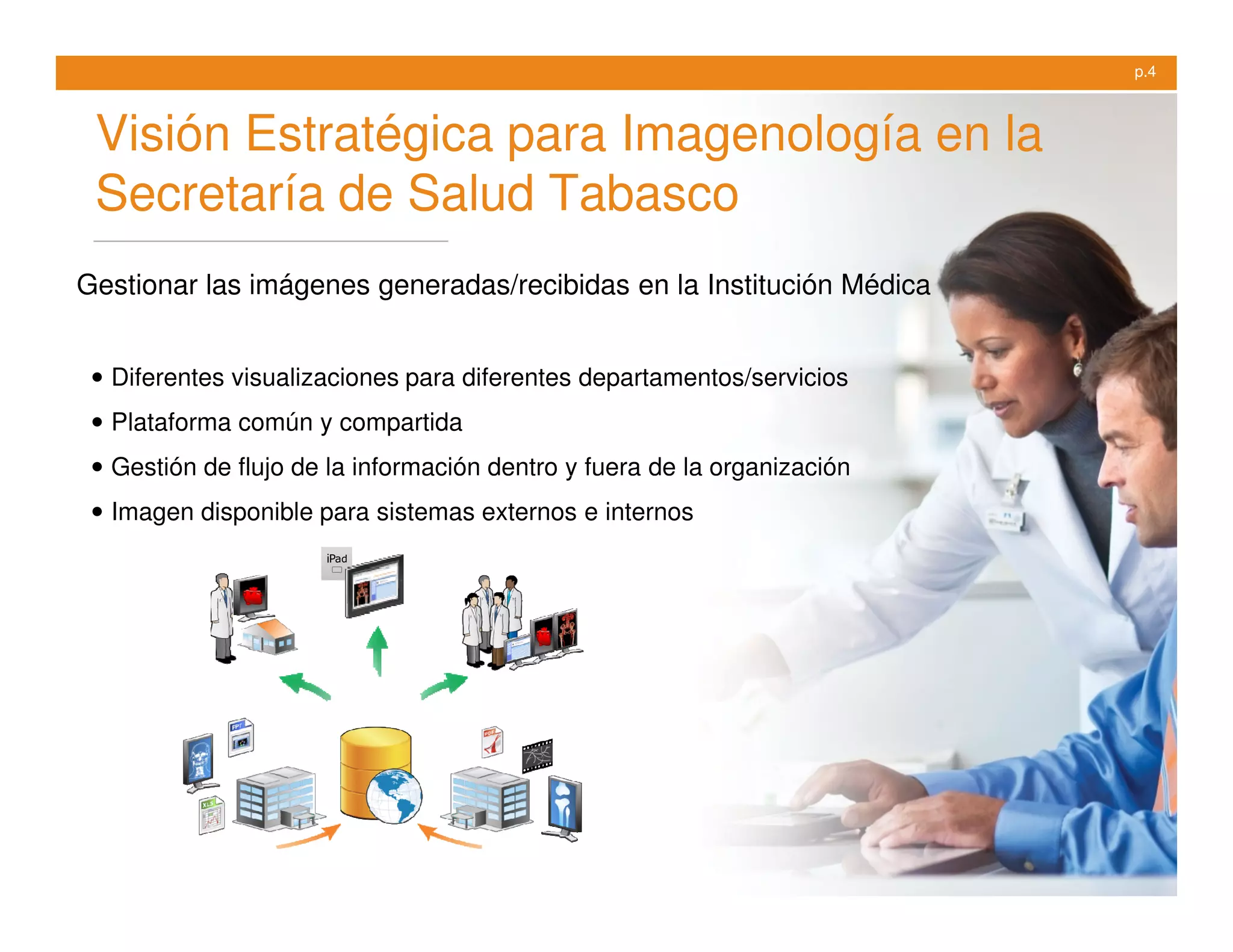 p.4



 Visión Estratégica para Imagenología en la
 Secretaría de Salud Tabasco
Gestionar las imágenes generadas/recibidas en la Institución Médica


 • Diferentes visualizaciones para diferentes departamentos/servicios
 • Plataforma común y compartida
 • Gestión de flujo de la información dentro y fuera de la organización
 • Imagen disponible para sistemas externos e internos
 