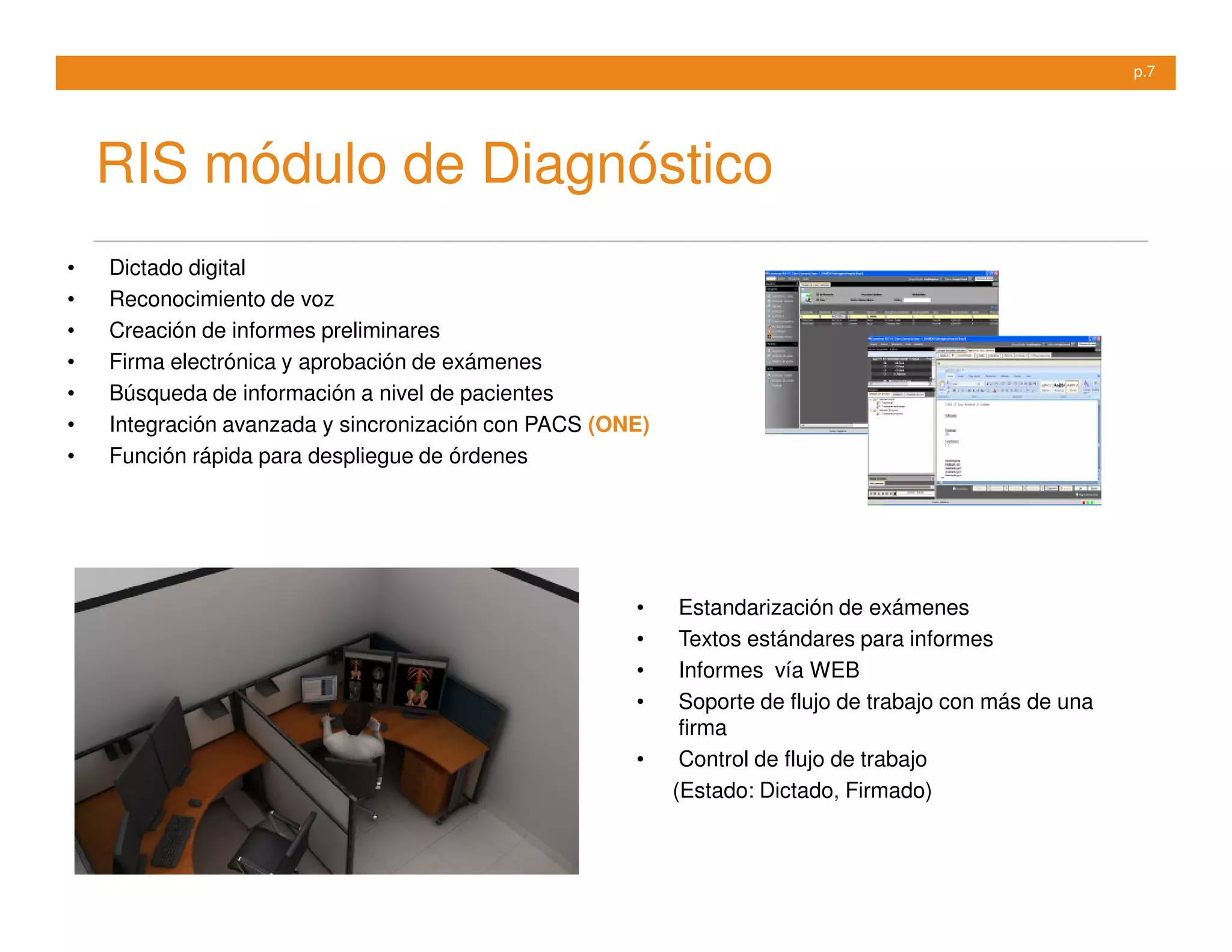 p.7




    RIS módulo de Diagnóstico
•   Dictado digital
•   Reconocimiento de voz
•   Creación de informes preliminares
•   Firma electrónica y aprobación de exámenes
•   Búsqueda de información a nivel de pacientes
•   Integración avanzada y sincronización con PACS (ONE)
•   Función rápida para despliegue de órdenes




                                                      •     Estandarización de exámenes
                                                      •     Textos estándares para informes
                                                      •     Informes vía WEB
                                                      •     Soporte de flujo de trabajo con más de una
                                                            firma
                                                      •     Control de flujo de trabajo
                                                           (Estado: Dictado, Firmado)
 
