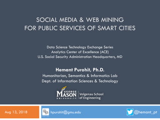 SOCIAL MEDIA & WEB MINING
FOR PUBLIC SERVICES OF SMART CITIES
@hemant_pt
Hemant Purohit, Ph.D.
Humanitarian, Semantics & Informatics Lab
Dept. of Information Sciences & Technology
Data Science Technology Exchange Series
Analytics Center of Excellence (ACE)
U.S. Social Security Administration Headquarters, MD
Aug 13, 2018 hpurohit@gmu.edu
 