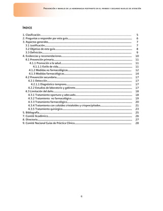 Prevención y manejo de la hemorragia postparto en el primer y segundo niveles de atención




ÍNDICE

1. Clasificación……………………………………………………………………………………………………………..                                        5
2. Preguntas a responder por esta guía………………………………………………………………………….                                6
3. Aspectos generales………………………………………………………………………………………………..                                        7
   3.1 Justificación…………………………………………………………………………………………………….                                        7
   3.2 Objetivo de esta guía…………………………………………………………………………………………                                     8
   3.3 Definición……………………………………………………………………………………………………….                                          9
4. Evidencias y recomendaciones…………………………………………………………………………………                                    10
   4.1 Prevención primaria…………………………………………………………………………………………..                                    11
      4.1.1 Promoción a la salud………………………………………………………………………………….                                  11
          4.1.1.1 Estilo de vida……………………………………………………………………………………..                                11
      4.1.2 Medidas no farmacológicas…………………………………………………………………………                                 12
      4.1.3 Medidas farmacológicas………………………………………………………………………………                                  14
   4.2 Prevención secundaria……………………………………………………………………………………….                                    17
     4.2.1 Detección………………………………………………………………………………………………….                                        17
        4.2.1.1 Diagnóstico temprano…………………………………………………………………………..                                17
     4.2.2 Estudios de laboratorio y gabinete…………………………………………………………………                            17
   4.3 Limitación del daño…………………………………………………………………………………………..                                    18
     4.3.1 Tratamiento oportuno y adecuado…………………………………………………………………                               18
     4.3.2 Tratamiento no farmacológico……………………………………………………………………..                               19
     4.3.3 Tratamiento farmacológico…………………………………………………………………………..                                20
     4.3.4 Tratamiento con coloides cristaloides y crioprecipitados…………………………………..                21
     4.3.5 Tratamiento quirúrgico………………………………………………………………………………..                                 23
5. Bibliografía……………………………………………………………………………………………………………                                          25
7. Comité Académico…………………………………………………………………………………………………                                          26
8. Directorio……………………………………………………………………………………………………………..                                          27
9. Comité Nacional Guías de Práctica Clínica…………………………………………………………………                             28




                                                4
 