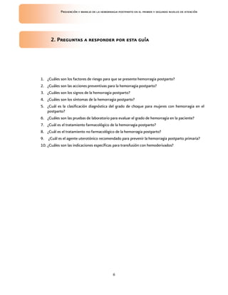 Prevención y manejo de la hemorragia postparto en el primer y segundo niveles de atención




      2. Preguntas a responder por esta guía




1. ¿Cuáles son los factores de riesgo para que se presente hemorragia postparto?
2. ¿Cuáles son las acciones preventivas para la hemorragia postparto?
3. ¿Cuáles son los signos de la hemorragia postparto?
4. ¿Cuáles son los síntomas de la hemorragia postparto?
5. ¿Cuál es la clasificación diagnóstica del grado de choque para mujeres con hemorragia en el
   postparto?
6. ¿Cuáles son las pruebas de laboratorio para evaluar el grado de hemorragia en la paciente?
7. ¿Cuál es el tratamiento farmacológico de la hemorragia postparto?
8. ¿Cuál es el tratamiento no farmacológico de la hemorragia postparto?
9. ¿Cuál es el agente uterotónico recomendado para prevenir la hemorragia postparto primaria?
10. ¿Cuáles son las indicaciones específicas para transfusión con hemoderivados?




                                             6
 
