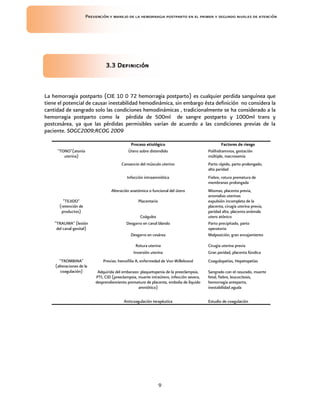 Prevención y manejo de la hemorragia postparto en el primer y segundo niveles de atención




                               3.3 Definición



La hemorragia postparto (CIE 10 0 72 hemorragia postparto) es cualquier perdida sanguínea que
tiene el potencial de causar inestabilidad hemodinámica, sin embargo ésta definición no considera la
cantidad de sangrado solo las condiciones hemodinámicas , tradicionalmente se ha considerado a la
hemorragia postparto como la pérdida de 500ml de sangre postparto y 1000ml trans y
postcesárea, ya que las pérdidas permisibles varían de acuerdo a las condiciones previas de la
paciente. SOGC2009;RCOG 2009

                                             Proceso etiológico                                  Factores de riesgo
     "TONO"(atonía                          Útero sobre distendido                       Polihidramnios, gestación
        uterina)                                                                         múltiple, macrosomia
                                        Cansancio del músculo uterino                    Parto rápido, parto prolongado,
                                                                                         alta paridad
                                           Infección intraamniótica                      Fiebre, rotura prematura de
                                                                                         membranas prolongada
                                  Alteración anatómica o funcional del útero             Miomas, placenta previa,
                                                                                         anomalias uterinas
        "TEJIDO"                                  Placentario                            expulsión incompleta de la
      (retención de                                                                      placenta, cirugía uterina previa,
       productos)                                                                        paridad alta, placenta anómala
                                                  Coágulos                               utero atónico
    "TRAUMA" (lesión                       Desgarro en canal blando                      Parto precipitado, parto
     del canal genital)                                                                  operatorio
                                              Desgarro en cesárea                        Malposición, gran encajamiento

                                                Rotura uterina                           Cirugía uterina previa
                                               Inversión uterina                         Gran paridad, placenta fúndica
      "TROMBINA"              Previas: hemofilia A, enfermedad de Von Willebrand         Coagulopatías, Hepatopatías
    (alteraciones de la
       coagulación)        Adquirida del embarazo: plaquetopenia de la preeclampsia,     Sangrado con el rasurado, muerte
                          PTI, CID (preeclampsia, muerte intraútero, infección severa,   fetal, fiebre, leucocitosis,
                          desprendiemiento prematuro de placenta, embolia de líquido     hemorragia anteparto,
                                                  amniótico)                             inestabilidad aguda

                                          Anticoagulación terapéutica                    Estudio de coagulación




                                                                9
 