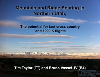Mountain and Ridge Soaring in
       Northern Utah;

   The potential for fast cross country
           and 1000 K flights




Tim Taylor (TT) and Bruno Vassel IV (B4)
 
