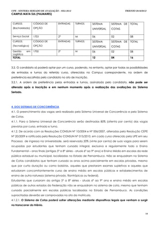 UPE - SISTEMA SERIADO DE AVALIAÇÃO – SSA 2013                                           TRIENIO 2010/2012
CAMPUS MATA SUL (PALMARES)


 CURSOS           CÓDIGO DE             ENTR AD AS   TURNOS    SISTEMA       SISTEMA DE     TOTAL
 (Bacharelado)    OPÇÃO                                        UNIVERSAL     COTAS

 Serviço Social   1701                  2ª           M         06            02             08
 CURSOS           CÓDIGO DE             ENTR AD AS   TURNOS    SISTEMA       SISTEMA DE     TOTAL
 (Tecnológico)    OPÇÃO                                        UNIVERSAL     COTAS
 Gestão      em   1702                  2ª           M         06            02             08
 Logística
 TOTAL                                                         12            04             16


3.2. O candidato só poderá optar por um curso, podendo, no entanto, optar por todas as possibilidades
de entradas e turnos do referido curso, oferecidas no Campus correspondente, na ordem de
preferência escolhida pelo candidato no ato de inscrição.
3.2.1. A ordem de preferência pelas entradas e turnos, assinalada pelo candidato, não pode ser
alterada após a inscrição e em nenhum momento após a realização das avaliações do Sistema
Seriado.




4. DOS SISTEMAS DE CONCORRÊNCIA
4.1. O preenchimento das vagas será realizado pelo Sistema Universal de Concorrência e pelo Sistema
de Cotas.
4.1.1. Para o Sistema Universal de Concorrência serão destinadas 80% (oitenta por cento) das vagas
previstas por curso, entrada e turno.
4.1.2. De acordo com as Resoluções CONSUN Nº 10/2004 e Nº 006/2007, alteradas pela Resolução CEPE
Nº 20/2009 e ratificada pela Resolução CONSUN Nº 015/2010, em cada curso oferecido pela UPE em seu
Processo de ingresso na Universidade, será reservada 20% (vinte por cento) de suas vagas para serem
ocupadas por estudantes que tenham cursado integral, exclusiva e regularmente todo o Ensino
Fundamental – anos finais (antigas 5ª a 8ª séries - atuais 6º ao 9º ano) e Ensino Médio em escolas da rede
pública estadual ou municipal, localizadas no Estado de Pernambuco. Não se enquadram no Sistema
de Cotas candidatos que tenham cursado os anos acima parcialmente em escolas privadas, mesmo
que por curta duração ou como bolsistas, aqueles que prestaram exames supletivos e aqueles que
estudaram concomitantemente curso de ensino médio em escolas públicas e estabelecimentos de
ensino de outra natureza (sistema privado, filantrópicas ou federal).
Estudantes que cursaram da antiga 5ª a 8ª séries - atuais 6º ao 9º ano e ensino médio em escolas
públicas de outros estados da Federação não se enquadram no sistema de cota, mesmo que tenham
cursado parcialmente em escolas públicas localizadas no Estado de Pernambuco. As condições
supracitadas deverão ser comprovadas no ato da matrícula.
4.1.2.1. O Sistema de Cotas poderá sofrer alterações mediante dispositivos legais que venham a surgir
no transcorrer do triênio.


                                                                                                        14
 