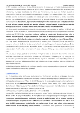 UPE - SISTEMA SERIADO DE AVALIAÇÃO – SSA 2013                                           TRIENIO 2010/2012
4.1.3. É vedada a participação do candidato no sistema de cotas, que tenha concluído curso de nível
superior ainda que pendente a colação de grau, e, ainda, aqueles oriundos de escolas da rede pública
estadual ou municipal localizadas no Estado de Pernambuco, mas que não tenham cursado a
totalidade dos anos do Ensino Médio ou Fundamental (antigas 5ª a 8ª séries - atuais 6º ao 9º ano) nas
referidas escolas ou tenham estudado em escolas privadas como bolsistas e, ainda, candidatos
oriundos de estabelecimentos privados filantrópicos e da rede federal ou aqueles que prestaram
exames supletivos. Dessa forma, a presente Norma Complementar esclarece que a condição de bolsista
de rede privada, estudos parciais em escolas públicas, estudos integrais ou parciais em escolas
filantrópicas ou federais NÃO DÃO DIREITO A INGRESSO ATRAVÉS DO SISTEMA DE COTAS.
4.2. O candidato classificado para assumir uma das vagas mencionadas no subitem 4.1.2 terá que
comprovar, no ato da matrícula, o atendimento às condições ali estipuladas, sob pena de sua sumária
exclusão do SSA/2013. Não haverá em nenhuma hipótese a transferência de concorrência entre os
sistemas de concorrência a vagas universais e cotas após a realização das provas. Serão apenas
consideradas as solicitações de mudanças realizadas nos prazos estipulados no manual do candidato.
4.3. É de inteira responsabilidade do candidato a informação e comprovação de sua situação,
enquanto estudante do Ensino Fundamental e Médio oriundo integralmente de escola pública. O não
cumprimento desta norma implica AUTOMÁTICA DESCLASSIFICAÇÃO, sendo sua vaga destinada ao
processo de reclassificação e remanejamento para outros candidatos que concorreram ao sistema de
cotas.
4.4. A qualquer tempo, poderá ser anulada a inscrição e todos os atos dela decorrentes, caso seja
verificada inexatidão de afirmativas, omissão de informação, irregularidade ou falsidade nos
documentos apresentados pelo candidato. Mesmo depois de realizado o concurso serão passíveis de
anulação da matricula, daqueles estudantes que deixaram de cumprir quaisquer normas constantes no
manual do Candidato.
4.5 Serão passiveis de anulação da matrícula, aqueles estudantes que deixaram de cumprir quaisquer
normas constantes no manual do Candidato


5. DAS INSCRIÇÕES
5.1. As inscrições serão efetuadas, exclusivamente, via Internet, através do endereço eletrônico
http://processodeingresso.upe.pe.gov.br, na forma e períodos estabelecidos no Calendário do SSA 3 .
5.2. Poderão se inscrever na 3ª Fase do SSA/2013 os alunos de escolas públicas e privadas regularmente
matriculados e com frequência comprovada no 3º ano do Ensino Médio, para cursos com Matriz
Curricular de 3 (três) anos, ou no 4º ano do Ensino Médio, para cursos com Matriz Curricular de 4 (quatro)
anos e que realizaram pelo menos a Segunda Fase do SSA.
5.3 A inscrição para a 3ª fase do SSA/2012 terá o valor de R$ 70,00.
5.4. ISENÇÃO DA TAXA DE INSCRIÇÃO: De acordo com a Lei nº 14.016, de 23 de março de 2010, Art. 1º
“Ficam isentas do pagamento de taxa de inscrição em concursos públicos promovidos pelo Estado de
Pernambuco, cujos editais sejam publicados a partir da vigência desta Lei, as pessoas inscritas no
Cadastro Único para Programas Sociais – CADúnico, de que se trata o Decreto Federal nº 6.135, de 26 de
junho de 2007, que possuam renda familiar per capita mensal de até meio salário mínimo ou renda
familiar mensal de até 03 (três) salários mínimos”, o candidato deve preencher no momento da
                                                                                                        15
 