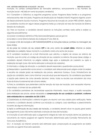 UPE - SISTEMA SERIADO DE AVALIAÇÃO – SSA 2013                                        TRIENIO 2010/2012
inscrição, no campo correspondente do formulário eletrônico, exclusivamente o seu Número de
Inscrição Social – NIS (NIS em nome do próprio candidato).
5.4.1 Compõem o CADúnico os seguintes programas sociais: Programa Bolsa Família e os programas
remanescentes nele vinculado, Programa de Erradicação do Trabalho Infantil, Programa Agente Jovem
de Desenvolvimento Social e Humano, Programa Nacional de Inclusão do Jovem PRÓ-JOVEM. Apenas
os candidatos inscritos em algum desses programas farão jus a isenção da taxa de inscrição do Sistema
Seriado de Avaliação.
5.5. Para se inscrever, o candidato deverá observar as instruções contidas neste edital e realizar os
seguintes procedimentos:
a) acessar o endereço eletrônico http://processodeingresso.upe.pe.gov.br;
b) localizar o ícone Sistema Seriado de Avaliação 3º ano (SSA 3);
                                                                ;
c) acessar o link de inscrição e LER CUIDADOSAMENTE as instruções básicas contidas na mensagem de
boas vindas;
d) de posse do número do seu próprio CPF e de uma conta de e-mail válida, informar os dados
solicitados no cadastro. Nesse momento o candidato criará uma senha de acesso;
e) O candidato receberá um e-mail informando que solicitou o registro de acesso ao sistema de
inscrição, que irá conter um código de ativação do seu cadastro no sistema. De posse desse código, o
candidato deverá informá-lo na página exibida logo após a realização do cadastro ou após a
realização do login (caso não tenha efetuado a ativação do cadastro);
f) Informado o código de ativação, o candidato deverá responder o questionário sociocultural;
g) Respondido o questionário sociocultural, o candidato será direcionado para página onde irá realizar
a escolha da cidade (polo) de realização das provas, selecionar Campus, Curso, Entrada/Turno de
opção do candidato, bem como informar a escola atual que ele frequenta. Os candidatos que fizerem
a opção pelo sistema de cotas deverão declarar, ainda, todas as escolas que estudaram dos anos
finais do Ensino Fundamental até o Ensino Médio;
h) Para os candidatos que pretendem solicitar isenção da taxa de inscrição, será necessário informar,
nessa etapa, o número do seu próprio NIS;
i) Os candidatos portadores de necessidade especiais informarão, nessa etapa, o auxílio necessário
para realização das provas, sendo necessária a comprovação de sua condição a posteriori, conforme
data estabelecida no calendário do SSA 3 2013;
j) Cadastradas as informações o sistema irá gerar um resumo com seus dados para verificação. Neste
momento o candidato deverá confirmar sua inscrição ou corrigi-la, caso identifique o preenchimento
incorreto de alguma informação;
k) Após a confirmação de seus dados de inscrição, o candidato deverá clicar na opção gerar boleto
de pagamento (caso não tenha solicitado a isenção da taxa de inscrição);
l) A inscrição só será efetivada após o pagamento integral do valor da inscrição dentro do período de
vencimento do mesmo pagável em agente financeiro determinado pela Comissão Permanente de
Concursos Acadêmicos.
5.5.1. A inscrição via Internet somente será efetivada após comprovação do pagamento do boleto
bancário ao agente financeiro operador.

                                                                                                     16
 