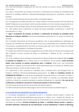 UPE - SISTEMA SERIADO DE AVALIAÇÃO – SSA 2013                                         TRIENIO 2010/2012
5.5.2. Não será permitido o pagamento do valor de inscrição via Internet, através de transferências
entre contas .
5.5.3. Após o recebimento da inscrição via Internet, a confirmação da inscrição do candidato estará
disponível no endereço eletrônico http://processodeingresso.upe.pe.gov.br, acessando o sistema de
inscrição.
5.5.4. Não haverá devolução de taxa de inscrição, sob hipótese alguma.
5.5.5. O pagamento do boleto bancário com valores inferiores a taxa de inscrição da 3ª fase (2013) do
SSA/2013 implicará na sua anulação, sendo necessário realizar uma nova inscrição e pagamento de um
novo boleto de forma integral, dentro do prazo estipulado para a inscrição da 3ª fase do SSA/2013.
5.6.   Não poderá haver modificação na opção da língua estrangeira, mantendo-se a opção da
inscrição feita na 1ª Fase.
5.7. Após o recebimento da inscrição via Internet, a confirmação da inscrição do candidato estará
disponível no endereço eletrônico http://processodeingresso.upe.pe.gov.br, no acesso ao sistema de
inscrição.
5.8. A Comissão Permanente de Concursos Acadêmicos não se responsabilizará por solicitações de
inscrição não recebidas por motivos de ordem técnica dos computadores dos candidatos, falhas de
comunicação, congestionamento das linhas de comunicação bem como outros fatores de natureza
tecnológica que impossibilitem a transferência de dados.
5.9. Aqueles que solicitaram isenção do pagamento de inscrição terão seu Número de Inscrição Social
(NIS) analisado no banco nacional de dados, se confirmada a validade do NIS, a inscrição será
efetivada.
5.10. Todo candidato que se submeter à terceira fase do Sistema Seriado de Avaliação (SSA 3) poderá
se submeter ao Vestibular para o mesmo curso ou curso diferente, de sua escolha, sendo necessário
realizar outra inscrição no período estabelecido para o Vestibular. Neste caso, suas informações
registradas no cadastro da inscrição do SSA 3 serão aproveitadas para a inscrição do Vestibular pelo
sistema de inscrição, a partir do mesmo login e senha.
5.11. Observando a data constante no calendário para o Vestibular 2013, será divulgada lista, no
endereço eletrônico http://processodeingresso.upe.pe.gov.br, de todos os candidatos inscritos na
CONDIÇÃO DE COTISTAS. Em caso de erro de digitação, marcação errônea no formulário, ou similar, o
candidato que deseje continuar a concorrer como cotista ou cancelar sua solicitação deverá
confirmar ou desistir da condição assinalada no período estabelecido no calendário. Em caso de não
confirmação ou desistência, prevalecerá a informação prestada no ato da inscrição.
5.12 Não haverá devolução de taxa de inscrição sob hipótese alguma.
2.13 Não haverá devolução de valores pago a mais na taxa de inscrição sob hipótese alguma.


6. DA VALIDAÇÃO DAS INSCRIÇÕES E DO CARTÃO INFORMATIVO
6.1. No período estabelecido no calendário do SSA 3, o candidato deverá acessar o sistema de
inscrição no site http://processodeingresso.upe.pe.gov.br e verificar, com o máximo de atenção, se
todos os dados cadastrais nele constantes estão de conformidade com os que foram informados na sua
solicitação de inscrição. Havendo divergência de dados, o candidato deverá acessar o espaço e
formulário destinados a alterações de suas informações, no prazo estabelecido, e realizar as alterações
                                                                                                      17
 