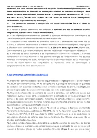 UPE - SISTEMA SERIADO DE AVALIAÇÃO – SSA 2013                                               TRIENIO 2010/2012
necessárias, que serão validadas pela comissão e divulgadas posteriormente em prazo estipulado. É de
inteira responsabilidade do candidato as informações constantes no formulário de alteração. Neste
período APENAS os dados cadastrais, exceto e-mail e CPF, serão passíveis de modificação. NÃO SERÃO
REALIZADAS ALTERAÇÕES EM CURSO, CAMPUS, ENTRADA E TURNO EM HIPÓTESE ALGUMA nesse período,
permanecendo a opção feita no ato de inscrição.
6.1.1. Só é permitido ao candidato a alteração dos seus dados cadastrais UMA ÚNICA VEZ dentro do
prazo estabelecido.
6.1.2. Passado o período definido nos itens anteriores, o candidato que não se manifestar assumirá,
integralmente, os erros contidos no seu Cartão Informativo.
6.1.3. É de responsabilidade exclusiva do candidato a obtenção da validação de sua inscrição e do
Cartão Informativo nas formas estabelecidas no edital de cada fase.
6.2. Observando a data constante no calendário para o SSA 3 estabelecido para cada fase do
SSA/2012, o candidato deverá acessar o endereço eletrônico http://processodeingresso.upe.pe.gov.br
e, através do ícone Sistema Seriado de avaliação, SSA 3, com o uso de seu login e senha, imprimir o seu
                                                ,
Cartão Informativo, que contém um conjunto de dados necessários a sua participação no SSA/2013.
6.3 A impressão do cartão informativo é de responsabilidade exclusiva do candidato. A Comissão
Permanente de Concursos Acadêmicos não garantirá a exibição do cartão informativo fora do prazo
informado no calendário para o SSA3, nem será responsável pela impossibilidade da sua impressão por
motivos   de   ordem    técnica   nos   computadores      ou   impressoras,   falhas   de   comunicação     e
congestionamento das linhas de comunicação.




7. DOS CANDIDATOS COM NECESSIDADES ESPECIAIS


7.1. O candidato com necessidades especiais, resguardadas as condições previstas no Decreto Federal
Nº 3.298/99, particularmente em seu Art. 40, parágrafos 1º e 2º, participará do Concurso em igualdade
de condições com os demais candidatos, no que se refere ao conteúdo das provas, à avaliação, aos
critérios de aprovação e à pontuação mínima exigida para todos os demais candidatos.
7.2. No período estabelecido no calendário do Manual, o candidato, com deficiência ou não, que
necessitar de qualquer tipo de condição especial durante a realização das provas, deverá requerê-lo à
Comissão, de acordo com modelo específico fornecido pela Comissão, indicando, obrigatoriamente,
os recursos especiais necessários (humanos, materiais, equipamentos etc.), anexando parecer médico
especializado que justifique sua solicitação (anexo I).
7.2.1. O requerimento de que trata o subitem 7.2. deverá ser entregue à Secretaria da Comissão
Permanente de Concursos Acadêmicos na PROGRAD, sita na Av. Agamenon Magalhães, s/n, Santo
Amaro, Recife, CEP nº 50.100-010, ou postado Via SEDEX, impreterivelmente até o dia estabelecido no
calendário de atividades do edital de cada fase, no horário das 8 às 13 horas, sob pena de não ser
atendida a solicitação nele contida.
7.2.2. Após o período estabelecido no Calendário, o candidato acometido de acidente ou de doença
súbita que impeça a sua locomoção ao local designado para a realização de suas provas, deverá
requerer à Comissão, através do modelo específico fornecido (Anexo I), que suas provas sejam
                                                                                                            18
 