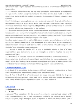 UPE - SISTEMA SERIADO DE AVALIAÇÃO – SSA 2013                                         TRIENIO 2010/2012
aplicadas em local e regime especiais. O requerimento deverá ser encaminhado acompanhado de
laudo médico.
7.2.3. O candidato, na hipótese acima, que não esteja hospitalizado, e não depender de qualquer tipo
de equipamentos realizará suas provas no Hospital Universitário Oswaldo Cruz - HUOC ou no Centro
Integrado de Saúde Amaury de Medeiros – CISAM ou em outro local adequado, designado pela
Comissão.
7.2.4. A Comissão, para a aplicação das provas em local e regime especiais, designará dois fiscais para
permanecerem no local de realização das provas, com a incumbência de acompanhar o candidato
em todos os momentos e etapas das provas, não permitindo qualquer contato isolado do candidato
com terceiros, até mesmo a equipe médica ou seus auxiliares.
7.2.5. Na ocasião da aplicação das provas, caso haja necessidade de qualquer procedimento médico
isolado que impeça o acompanhamento pelo fiscal e a conseqüente continuidade da prova, compete
aos fiscais o recolhimento do Caderno de Prova e do Cartão-Resposta, dando por concluída a referida
prova, independentemente do tempo previsto para sua duração.
7.2.6. Caso a ocorrência prevista no subitem 7.2.2 seja de candidato que prestará exame no Interior do
Estado, o procedimento deverá ser na forma estabelecida no subitem anterior, sendo que suas provas
serão realizadas em unidade de saúde da rede pública ou em outro local adequado, designado pela
Comissão Permanente de Concursos Acadêmicos.
7.2.7. No que se refere aos subitens 7.2.2. e 7.2.5, o candidato assumirá o ônus e a inteira
responsabilidade pelo deslocamento e por sua instalação no ambiente hospitalar nos dias de
realização das provas.
7.2.8. A solicitação de condições especiais será atendida obedecendo-se a critérios de viabilidade.
7.2.9. A solicitação de atendimento especial pelo candidato fora dos prazos estabelecidos neste
Manual impossibilita a Universidade de, em tempo hábil, viabilizar a concessão do benefício, implicando
a perda do direito ao regime especial pelo candidato, resguardando o previsto no item 7.2.


8. DA ORGANIZAÇÃO DO EXAME
8.1. O SSA/2013 da Universidade de Pernambuco - UPE será organizado considerando-se as áreas
curriculares definidas nas Diretrizes Curriculares Nacionais para o Ensino Médio.
8.2. A 3ª Fase do SSA/2013 da UPE será realizada em etapa única, com 2 (dois) dias de provas
consecutivos, com duração de 4,5 (quatro horas e trinta minutos) horas cada, a serem aplicadas em
dias e horários determinados no Calendário de Eventos e no Cartão Informativo.




9. DAS PROVAS
9.1. Da Composição da Prova
9.1.1. 3ª FASE
A prova da 3ª fase, realizada em dois dias consecutivos, será escrita e composta por redação e 100
(cem) questões distribuídas em 10 (dez) questões para cada uma das disciplinas: Física, Química,
Biologia, Geografia, Língua Estrangeira (Inglês ou Espanhol) e História; 12 (doze) questões para a


                                                                                                      19
 