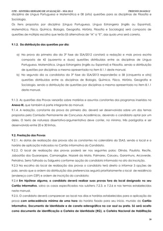 UPE - SISTEMA SERIADO DE AVALIAÇÃO – SSA 2013                                         TRIENIO 2010/2012
disciplina de Língua Portuguesa e Matemática e 08 (oito) questões para as disciplinas de Filosofia e
Sociologia.
Os itens propostos por disciplina (Língua Portuguesa, Língua Estrangeira (Inglês ou Espanhol),
Matemática, Física, Química, Biologia, Geografia, História, Filosofia e Sociologia) será composto de
questões de múltipla escolha que terão 05 alternativas de “A” a “E”, das quais uma será correta.


9.1.2. Da distribuição das questões por dia:


   a) Na prova do primeiro dia da 3ª fase do SSA/2012 constará a redação e mais prova escrita
       composta de 42 (quarenta e duas) questões distribuídas entre as disciplinas de Língua
       Portuguesa, Matemática, Língua Estrangeira (Inglês ou Espanhol) e Filosofia, sendo a distribuição
       de questões por disciplinas a mesma apresentada no item 8.1.1 deste manual.
   b) No segundo dia os candidatos da 3ª fase do SSA/2013 responderão a 58 (cinquenta e oito)
       questões distribuídas entre as disciplinas de Biologia, Química, Física, História, Geografia e
       Sociologia, sendo a distribuição de questões por disciplinas a mesma apresentada no item 8.1.1
       deste manual.


9.1.3. As questões das Provas versarão sobre matérias e assuntos constantes dos programas inseridos no
Anexo III, que também é parte integrante do manual.
9.1.4. A redação, constante da prova do primeiro dia, deverá ser desenvolvida sobre um dos temas
propostos pela Comissão Permanente de Concursos Acadêmicos, devendo o candidato optar por um
deles. O texto de natureza dissertativo-argumentativa deve conter, no mínimo, três parágrafos e ser
desenvolvido entre 20 e 30 linhas.


9.2. Prestação das Provas
9.2.1. As datas de realização das provas são as constantes no calendário do SSA3, sendo o local e o
horário de aplicação indicados no Cartão Informativo do Candidato.
9.2.2. O local de realização das provas poderá ser nos seguintes polos: Olinda, Paulista, Recife,
Jaboatão dos Guararapes, Camaragibe, Nazaré da Mata, Palmares, Caruaru, Garanhuns, Arcoverde,
Petrolina, Serra Talhada ou Salgueiro conforme opção do candidato informado no ato da inscrição.
9.2.3 Na escolha do local de realização das provas o candidato terá direito a informar 3 opções de
polo, sendo que a ordem da distribuição das preferencias seguirá prioritariamente o local de residência
(endereço com CEP) e ordem de inscrição do candidato;
9.2.4 Em hipótese alguma, o candidato deverá realizar suas provas fora do local designado no seu
Cartão Informativo, salvo os casos especificados nos subitens 7.2.3. e 7.2.6 e nos termos estabelecidos
neste manual.
9.2.5. O candidato deverá comparecer ao local nos dias e horários estabelecidos para a aplicação da
prova com antecedência mínima de uma hora do horário fixado para seu início, munido do Cartão
Informativo, Documento de Identidade e de caneta esferográfica na cor azul ou preta. Só será aceito
como documento de identificação a Carteira de Identidade (RG), a Carteira Nacional de Habilitação

                                                                                                      20
 