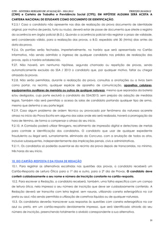 UPE - SISTEMA SERIADO DE AVALIAÇÃO – SSA 2013                                          TRIENIO 2010/2012
(CNH) e Carteira de Trabalho e Previdência Social (CTPS). EM HIPÓTESE ALGUMA SERÁ ACEITA A
CARTEIRA NACIONAL DE ESTUDANTE COMO DOCUMENTO DE IDENTIFICAÇÃO.
9.2.5.1 Caso o candidato não apresente nos dias de realização da prova documento de identidade
original, por motivo de perda, furto ou roubo, deverá estar de posse de documento que ateste o registro
da ocorrência em órgão policial (B.O.). Quando a ocorrência policial não registrar o prazo de validade,
será considerado válido, para a realização das provas, o B.O. expedido até 30 (trinta) dias antes da
data da prova.
9.2.6. Os portões serão fechados, impreterivelmente, no horário que será apresentado no Cartão
Informativo, não sendo admitido o ingresso de qualquer candidato nos prédios de realização das
provas, após o horário estabelecido.
9.27. Não haverá, em nenhuma hipótese, segunda chamada ou repetição de provas, sendo
automaticamente excluído do SSA / 2013 o candidato que, por qualquer motivo, faltar ou chegar
atrasado às provas.
9.2.8. Não serão permitidas, durante a realização da prova, consultas a anotações ou a livros bem
como portar, no recinto, qualquer espécie de aparelho de comunicação, aparelhos celulares,
equipamentos auxiliares de memória ou outros de qualquer natureza, mesmo que separados da bateria
e/ou desligados, cujo porte excluirá o candidato do SSA/2013, sem prejuízo da adoção de medidas
legais. Também não será permitido o acesso às salas de candidato portando qualquer tipo de arma,
mesmo que detenha o seu porte legal.
9.2.9. Caso algum problema de ordem técnico ou provocado por fenômeno da natureza acarrete
atraso no início da Prova Escrita em alguma das salas onde ela será realizada, haverá a prorrogação da
hora de término, de forma a compensar o atraso do seu início.
9.2.10. A Comissão poderá utilizar filmagens, recolhimento de impressão digital e detectores de metais
para controle e identificação dos candidatos. O candidato que usar de qualquer expediente
fraudulento ou ilegal será, sumariamente, eliminado do Concurso, com a anulação de todos os atos,
inclusive subsequentes, independentemente das implicações penais, civis e administrativas.
9.2.11. Os candidatos só poderão ausentar-se do recinto da prova depois de transcorridas, no mínimo,
três horas do seu início.


10. DO CARTÃO-RESPOSTA E DA FOLHA DE REDAÇÃO
10.1. Para registrar as alternativas escolhidas nas questões das provas, o candidato receberá um
Cartão-Resposta de Leitura Ótica para o 1º dia e outro, para o 2º dia de Provas. O candidato deve
conferir cuidadosamente o seu nome e número de inscrição constante no cartão-resposta.
10.2. Para escrever a Redação, o candidato receberá, também, uma folha específica com um campo
de leitura ótica, nela impresso o seu número de inscrição que deve ser cuidadosamente conferido. A
Redação deverá ser transcrita com letra legível, sem rasuras, utilizando caneta esferográfica na cor
preta ou azul, não sendo permitida a utilização de corretivos líquidos ou de qualquer natureza.
10.3. Os candidatos deverão transcrever suas respostas às questões com caneta esferográfica na cor
azul ou preta, em um cartão-resposta devidamente impresso, que será identificado através do seu
número de inscrição, preenchendo totalmente o alvéolo correspondente a sua alternativa.

                                                                                                       21
 