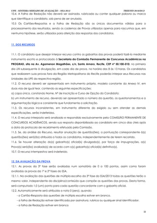 UPE - SISTEMA SERIADO DE AVALIAÇÃO – SSA 2013                                             TRIENIO 2010/2012
10.4. A Folha de Redação não deverá ser assinada, rubricada ou conter qualquer palavra ou marca
que identifique o candidato, sob pena de ser anulada.
10.5 Os Cartões-Respostas e a Folha de Redação são os únicos documentos válidos para o
processamento dos resultados, sendo os cadernos de Provas utilizados apenas para rascunhos que, em
nenhuma hipótese, serão utilizados para aferição das respostas dos candidatos.



11. DOS RECURSOS


11.1. O candidato que desejar interpor recurso contra os gabaritos das provas poderá fazê-lo mediante
instrumento escrito e protocolado à Secretaria da Comissão Permanente de Concursos Acadêmicos na
PROGRAD, sita na Av. Agamenon Magalhães, s/n, Santo Amaro, Recife, CEP nº 50.100-010, no primeiro
dia útil subsequente à divulgação, em cada dia de prova, no horário das 8 às 13 horas. Os candidatos
que realizarem suas provas fora da Região Metropolitana do Recife poderão interpor seus Recursos nas
Unidades da UPE da respectiva região.
11.2. O recurso deverá ser apresentado em instrumento próprio, modelo constante do Anexo IV, em
duas vias de igual teor, contendo as seguintes especificações:
a) capa única, constando Nome, Nº de Inscrição e Curso de Opção do Candidato;
b) um instrumento de recurso, devendo ser apresentado o número da questão, os questionamentos e a
argumentação lógica e consistente que fundamente a solicitação.
11.3. Os recursos inconsistentes, em instrumento diferente do exigido ou sem atender as demais
especificações, serão indeferidos.
11.4. O recurso interposto será analisado e respondido exclusivamente pela COMISSÃO PERMANENTE DE
CONCURSOS ACADÊMICOS, sendo sua resposta disponibilizada ao candidato em cinco dias úteis após
a data do protocolo de recebimento efetuado pela Comissão.
11.5. Se, da análise do Recurso, resultar anulação de questão(ões), a pontuação correspondente à(s)
questão(ões) será(ão) atribuída a todos os candidatos, independentemente de terem recorrido.
11.6. Se houver alteração do(s) gabarito(s) oficial(is) divulgado(s), por força de impugnações, a(s)
Prova(s) será(ão) avaliada(s) de acordo com o(s) gabarito(s) oficial(is) definitivo(s).
10.7. O recurso intempestivo será indeferido.


12. DA AVALIAÇÃO DA PROVA
12.1. As provas da 3ª fase serão avaliadas num somatório de 0 a 100 pontos, assim como foram
avaliadas as provas da 1ª e 2ª fases do SSA.
12.1.1. Na avaliação das questões de múltipla escolha da 3ª fase do SSA/2013 todas as questões terão o
mesmo valor, independente da disciplina/conteúdo que compõe as questões das provas. Desta forma,
será computado 1,0 (um) ponto para cada questão concordante com o gabarito oficial.
12.2. Automaticamente será atribuída a nota 0 (zero), quando:
    - o Cartão-Resposta das questões de múltipla escolha estiver em branco.
    - a folha de Redação estiver identificada por assinatura, rubrica ou qualquer sinal identificador.
    - a folha de Redação estiver em branco

                                                                                                          22
 