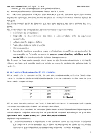UPE - SISTEMA SERIADO DE AVALIAÇÃO – SSA 2013                                                   TRIENIO 2010/2012
    - houver fuga total ao tema proposto e ao gênero dissertativo.
12.3 A Redação será avaliada isoladamente, valendo de 0 a 10 pontos.
12.3.1. NÃO serão corrigidas as REDAÇÕES dos CANDIDATOS que NÃO obtiverem a pontuação mínima
exigida para aprovação, em qualquer uma das provas do seu respectivo Curso, incluindo a prova de
Português.
12.3.2. Será eliminado do SSA 3 o candidato que, nessa parte da prova, não obtiver o mínimo de 2 (dois)
pontos.
12.3.3. Na avaliação do tema produzido, serão considerados os seguintes critérios:
     Manutenção do tema proposto.
         Progressão   no   desenvolvimento      das   ideias   e   não-contradição     entre    os   argumentos
          apresentados.
         Articulação entre as partes do texto
     Fuga à obviedade das ideias propostas
         Clareza e precisão;
         Formulação linguística, segundo as regras (morfossintáticas, ortográficas e de pontuação) da
          norma padrão do Português, considerando as novas regras ortográficas instituídas a partir do
          ano de 2008, oriundas do acordo dos países de língua portuguesa.
12.4 Em caso de fuga parcial, quando houver desvio do eixo temático da proposta, a pontuação
atribuída ao texto será reduzida, conforme critérios de correção estabelecidos pela comissão de
avaliação.


13. DA CLASSIFICAÇÃO E DA DIVULGAÇÃO DOS RESULTADOS
13.1. A classificação do candidato ao SSA - 2013 será feita através do seu Escore Final de Classificação,
calculado através da média aritmética ponderada das notas de cada uma das três Fases, às quais
serão atribuídos os pesos a seguir:


                                FASE                   ANO                   PESO
                                 1ª                    2010                3,0 (Três)
                                 2ª                    2011                3,0 (Três)
                                 3ª                    2012                4,0 (Quatro)


13.2. As notas de cada candidato na 1ª e na 2ª fases serão o somatório do número de pontos por ele
obtidos nas provas de cada disciplina de cada uma dessas fases.
13.3. A nota de cada candidato na 3ª fase será igual à média aritmética ponderada dos pontos por ele
obtidos na prova composta pelos conjuntos de questões das disciplinas e na redação, às quais serão
aplicados os pesos 7,5 (sete e meio) e 2,5 (dois e meio), respectivamente.
Vejamos o seguinte exemplo:
   a)      Um candidato obteve 48,70 pontos na 1ª fase (soma dos pontos do conjunto das 10 disciplinas
          que compõem as provas realizadas) e 53,50 pontos na 2ª fase (soma dos pontos do conjunto das
          10 disciplinas que compõem as provas realizadas) do Sistema Seriado de Avaliação.

                                                                                                                23
 